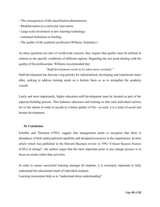 Page 45 of 52
- The consequences of the massification phenomenon;
- Modularization as a curricular innovation;
- Large-scale investment in new learning technology;
- continued limitations in funding;
- The quality of the academic profession (Wlliams: Summary.)
As these questions are also of world-wide concern, they require that quality must be defined in
relation to the specific conditions of different regions. Regarding the last point dealing with the
quality of the professoriate, Williams recommended that:
"Staff development needs to be taken more seriously "
Staff development has become a top priority for industrialized, developing and transitional states
alike, seeking to address training needs on a holistic basis so as to strengthen the academy
overall.
Lastly and most importantly, higher education staff development must be situated as part of the
capacity-building process. This balances education and training so that each individual realizes
his or her talents in order to accede to a better quality of life - as such, it is a tenet of social and
human development.
10. Conclusion
Schaffer and Thomson (1992), suggest that management needs to recognize that there is
abundance of both underexploited capability and dissipated resources in the organization. In their
article which was published in the Harvard Business review in 1992 “Critical Success Factors
(CSFs) in change”, the authors argue that the most important point in any change process is to
focus on results rather than activities.
In order to ensure successful learning amongst all students, it is extremely important to fully
understand the educational needs of individual students.
Learning taxonomies help us to "understand about understanding".
 