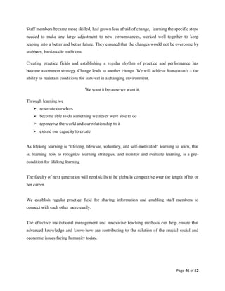 Page 46 of 52
Staff members became more skilled, had grown less afraid of change, learning the specific steps
needed to make any large adjustment to new circumstances, worked well together to keep
leaping into a better and better future. They ensured that the changes would not be overcome by
stubborn, hard-to-die traditions.
Creating practice fields and establishing a regular rhythm of practice and performance has
become a common strategy. Change leads to another change. We will achieve homeostasis – the
ability to maintain conditions for survival in a changing environment.
We want it because we want it.
Through learning we
 re-create ourselves
 become able to do something we never were able to do
 reperceive the world and our relationship to it
 extend our capacity to create
As lifelong learning is "lifelong, lifewide, voluntary, and self-motivated" learning to learn, that
is, learning how to recognize learning strategies, and monitor and evaluate learning, is a pre-
condition for lifelong learning
The faculty of next generation will need skills to be globally competitive over the length of his or
her career.
We establish regular practice field for sharing information and enabling staff members to
connect with each other more easily.
The effective institutional management and innovative teaching methods can help ensure that
advanced knowledge and know-how are contributing to the solution of the crucial social and
economic issues facing humanity today.
 