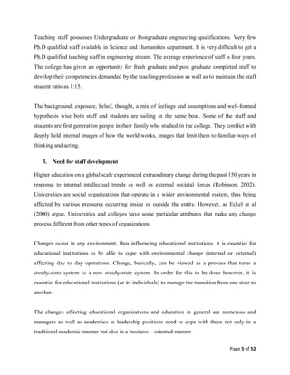 Page 5 of 52
Teaching staff possesses Undergraduate or Postgraduate engineering qualifications. Very few
Ph.D qualified staff available in Science and Humanities department. It is very difficult to get a
Ph.D qualified teaching staff in engineering stream. The average experience of staff is four years.
The college has given an opportunity for fresh graduate and post graduate completed staff to
develop their competencies demanded by the teaching profession as well as to maintain the staff
student ratio as 1:15.
The background, exposure, belief, thought, a mix of feelings and assumptions and well-formed
hypothesis wise both staff and students are sailing in the same boat. Some of the staff and
students are first generation people in their family who studied in the college. They conflict with
deeply held internal images of how the world works, images that limit them to familiar ways of
thinking and acting.
3. Need for staff development
Higher education on a global scale experienced extraordinary change during the past 150 years in
response to internal intellectual trends as well as external societal forces (Robinson, 2002).
Universities are social organizations that operate in a wider environmental system, thus being
affected by various pressures occurring inside or outside the entity. However, as Eckel at al
(2000) argue, Universities and colleges have some particular attributes that make any change
process different from other types of organizations.
Changes occur in any environment, thus influencing educational institutions, it is essential for
educational institutions to be able to cope with environmental change (internal or external)
affecting day to day operations. Change, basically, can be viewed as a process that turns a
steady-state system to a new steady-state system. In order for this to be done however, it is
essential for educational institutions (or its individuals) to manage the transition from one state to
another.
The changes affecting educational organizations and education in general are numerous and
managers as well as academics in leadership positions need to cope with these not only in a
traditional academic manner but also in a business – oriented manner
 