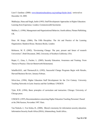 Page 51 of 52
Lion F. Gardiner. (2000) www.thenationalacademy.org/readings/facdev.html, retrieved on
December 10, 2009.
Mukherjee, Hena and Singh, Jasbir (1993). Staff Development Approaches in Higher Education:
Learning from Experience. London. Commonwealth Secretariat.
Mullins, L. (1996), Management and Organizational Behavior, fourth edition, Pitman Publishing,
UK.
Peter. M. Senge, (2006), The Fifth Discipline. The Art and Practice of the Learning
Organization. Random House. Business Books, London
Robinson, M. P, (2002), “Envisioning Change: The past, present and future of research
Universities”, Draft Document, 2002, University of Southern California, USA.
Roper, C., Grau, J., Fischer, L. (2005), Security Education, Awareness and Training: From
Theory to Practice. Elsevier Butterworth Heinemann).
Schaffer,R.H., and Thomson,H.A, (1992), Successful Change Programs Begin with Results,
Harvard Business Review, January-Februar..
Silvio.Jose, (1994), Higher Education Staff Development for the 21st Century: University
Teaching Networks in Latin America and the Caribbean. UNESCO.
Tyler, R.W, (1994), Basic principles of curriculum and instruction. Chicago: University of
Chicago press.
UNESCO. (1997), Recommendation concerning Higher Education Teaching Personnel. Passed
at the 29th Session, November 1997. Paris.
Van Niekerk, J., Von Solms, R., (2008), Bloom's taxonomy for information security education.
Information Security South Africa (ISSA), Johannesburg, South Africa..
 