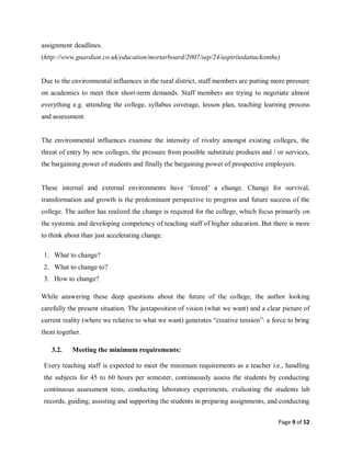 Page 9 of 52
assignment-deadlines.
(http://www.guardian.co.uk/education/mortarboard/2007/sep/24/aspiritedattackonthe)
Due to the environmental influences in the rural district, staff members are putting more pressure
on academics to meet their short-term demands. Staff members are trying to negotiate almost
everything e.g. attending the college, syllabus coverage, lesson plan, teaching learning process
and assessment.
The environmental influences examine the intensity of rivalry amongst existing colleges, the
threat of entry by new colleges, the pressure from possible substitute products and / or services,
the bargaining power of students and finally the bargaining power of prospective employers.
These internal and external environments have ‘forced’ a change. Change for survival,
transformation and growth is the predominant perspective to progress and future success of the
college. The author has realized the change is required for the college, which focus primarily on
the systemic and developing competency of teaching staff of higher education. But there is more
to think about than just accelerating change.
1. What to change?
2. What to change to?
3. How to change?
While answering these deep questions about the future of the college, the author looking
carefully the present situation. The juxtaposition of vision (what we want) and a clear picture of
current reality (where we relative to what we want) generates “creative tension”: a force to bring
them together.
3.2. Meeting the minimum requirements:
Every teaching staff is expected to meet the minimum requirements as a teacher i.e., handling
the subjects for 45 to 60 hours per semester, continuously assess the students by conducting
continuous assessment tests, conducting laboratory experiments, evaluating the students lab
records, guiding, assisting and supporting the students in preparing assignments, and conducting
 
