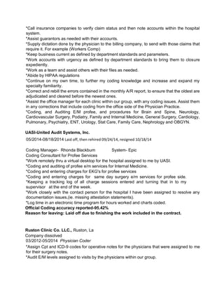 *Call insurance companies to verify claim status and then note accounts within the hospital
system.
*Assist guarantors as needed with their accounts.
*Supply dictation done by the physician to the billing company, to send with those claims that
require it. For example (Workers Comp)
*Keep business current as defined by department standards and parameters.
*Work accounts with urgency as defined by department standards to bring them to closure
expediently.
*Work as a team and assist others with their files as needed.
*Abide by HIPAA regulations
*Continue on my own time, to further my coding knowledge and increase and expand my
specialty familiarity.
*Correct and rebill the errors contained in the monthly A/R report, to ensure that the oldest are
adjudicated and cleared before the newest ones.
*Assist the office manager for each clinic within our group, with any coding issues. Assist them
in any corrections that include coding from the office side of the Physician Practice.
*Coding, and Auditing E/M profee, and procedures for Brain and Spine, Neurology,
Cardiovascular Surgery, Podiatry, Family and Internal Medicine, General Surgery, Cardiology,
Pulmonary, Psychiatry, ENT, Urology, Stat Care, Family Care, Nephrology and OBGYN.
UASI-United Audit Systems, Inc.
05/2014-08/18/2014 Laid off, then rehired 09/24/14, resigned 10/18/14
Coding Manager- Rhonda Blackburn System- Epic
Coding Consultant for Profee Services
*Work remotely thru a virtual desktop for the hospital assigned to me by UASI.
*Coding and auditing of profee e/m services for Internal Medicine.
*Coding and entering charges for EKG's for profee services
*Coding and entering charges for same day surgery e/m services for profee side.
*Keeping a tracking log of all charge sessions entered and turning that in to my
supervisor at the end of the week.
*Work closely with the contact person for the hospital I have been assigned to resolve any
documentation issues,(ie. missing attestation statements).
*Log time in an electronic time program for hours worked and charts coded.
Official Coding accuracy reported-95.42%
Reason for leaving: Laid off due to finishing the work included in the contract.
Ruston Clinic Co. LLC., Ruston, La
Company dissolved
03/2012-05/2014 Physician Coder
*Assign Cpt and ICD-9 codes for operative notes for the physicians that were assigned to me
for their surgery notes.
*Audit E/M levels assigned to visits by the physicians within our group.
 