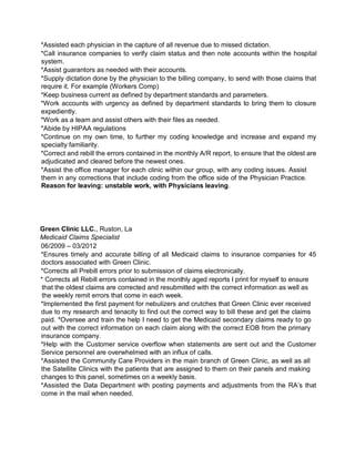 *Assisted each physician in the capture of all revenue due to missed dictation.
*Call insurance companies to verify claim status and then note accounts within the hospital
system.
*Assist guarantors as needed with their accounts.
*Supply dictation done by the physician to the billing company, to send with those claims that
require it. For example (Workers Comp)
*Keep business current as defined by department standards and parameters.
*Work accounts with urgency as defined by department standards to bring them to closure
expediently.
*Work as a team and assist others with their files as needed.
*Abide by HIPAA regulations
*Continue on my own time, to further my coding knowledge and increase and expand my
specialty familiarity.
*Correct and rebill the errors contained in the monthly A/R report, to ensure that the oldest are
adjudicated and cleared before the newest ones.
*Assist the office manager for each clinic within our group, with any coding issues. Assist
them in any corrections that include coding from the office side of the Physician Practice.
Reason for leaving: unstable work, with Physicians leaving.
Green Clinic LLC., Ruston, La
Medicaid Claims Specialist
06/2009 – 03/2012
*Ensures timely and accurate billing of all Medicaid claims to insurance companies for 45
doctors associated with Green Clinic.
*Corrects all Prebill errors prior to submission of claims electronically.
* Corrects all Rebill errors contained in the monthly aged reports I print for myself to ensure
that the oldest claims are corrected and resubmitted with the correct information as well as
the weekly remit errors that come in each week.
*Implemented the first payment for nebulizers and crutches that Green Clinic ever received
due to my research and tenacity to find out the correct way to bill these and get the claims
paid. *Oversee and train the help I need to get the Medicaid secondary claims ready to go
out with the correct information on each claim along with the correct EOB from the primary
insurance company.
*Help with the Customer service overflow when statements are sent out and the Customer
Service personnel are overwhelmed with an influx of calls.
*Assisted the Community Care Providers in the main branch of Green Clinic, as well as all
the Satellite Clinics with the patients that are assigned to them on their panels and making
changes to this panel, sometimes on a weekly basis.
*Assisted the Data Department with posting payments and adjustments from the RA’s that
come in the mail when needed.
 