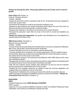 *Reason for leaving this clinic- Three years without any sort of raise, and no room for
growth.
Green Clinic LLC, Ruston, La
Coder for Physician Services
10/2008 - 06/2009
*Assign Cpt and ICD-9 codes for operative notes for the 12 physicians that were assigned to
me for their surgery notes.
*Audit E/M levels assigned to visits by the physicians assigned to me.
*Reported to each physician the monthly productivity report before the end of the month so
that we could discuss any discrepancies or missing charges.
*Assisted each physician in the capture of all revenue due to missed dictation.
*Reviewed the production report after the close of the month to correct and establish any
corrections.
*Reason for leaving this department- My position was eliminated due to the departure of
several doctors from Green Clinic.
SMC Doctors Clinic, Springhill, La
Medical Insurance Specialist
01/2004 - 10/2008
*Ensures timely and accurate billing of all medical claims to insurance companies for Medicare,
Blue Cross, and all other commercial insurance companies.
*Corrects all Prebill errors prior to submission of claims electronically.
* Corrects all Rebill errors contained in the monthly aged reports I print for myself to ensure
that the oldest claims are corrected and resubmitted with the correct information as well as
the weekly remit errors that come in each week.
*Orchestrated the renewal of all 8 physicians with Medicare within SMC Doctors Clinic when
their certifications lapsed.
*Managed high volumes of claims transmittal issues with the responsibility of coordinating with
the clearing house to ensure that all claims transmitted accurately.
*Help with the Customer service overflow when statements are sent out and the Customer
Service personnel are overwhelmed with an influx of calls.
*Assisted the front reception personnel as needed to help with incoming registration and
outgoing follow up of patients in and out of the clinic.
*Experienced in Collections with a strong command of the skill that is needed to discuss
patient accounts and charges and establish payment of accounts with finesse. *Reason for
leaving this Clinic-Relocation to Dubach, La
EDUCATION
AAPC
Certified Professional Coder AAPC Member # 01067657
2007 to present
I paid out of my own pocket the $2000.00 required to obtain my Certified Professional Coder
Certification, and continue my certification renewal each year.
 