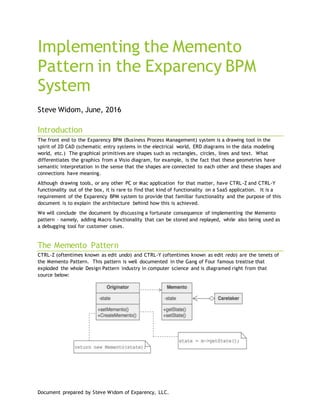 Document prepared by Steve Widom of Exparency, LLC.
Implementing the Memento
Pattern in the Exparency BPM
System
Steve Widom, June, 2016
Introduction
The front end to the Exparency BPM (Business Process Management) system is a drawing tool in the
spirit of 2D CAD (schematic entry systems in the electrical world, ERD diagrams in the data modeling
world, etc.) The graphical primitives are shapes such as rectangles, circles, lines and text. What
differentiates the graphics from a Visio diagram, for example, is the fact that these geometries have
semantic interpretation in the sense that the shapes are connected to each other and these shapes and
connections have meaning.
Although drawing tools, or any other PC or Mac application for that matter, have CTRL-Z and CTRL-Y
functionality out of the box, it is rare to find that kind of functionality on a SaaS application. It is a
requirement of the Exparency BPM system to provide that familiar functionality and the purpose of this
document is to explain the architecture behind how this is achieved.
We will conclude the document by discussing a fortunate consequence of implementing the Memento
pattern – namely, adding Macro functionality that can be stored and replayed, while also being used as
a debugging tool for customer cases.
The Memento Pattern
CTRL-Z (oftentimes known as edit undo) and CTRL-Y (oftentimes known as edit redo) are the tenets of
the Memento Pattern. This pattern is well documented in the Gang of Four famous treatise that
exploded the whole Design Pattern industry in computer science and is diagramed right from that
source below:
 