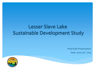 Lesser Slave Lake
Sustainable Development Study
Final Draft Presentation
Date: June 24th, 2015
 