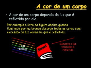 A cor de um corpo
• A cor de um corpo depende da luz que é
refletida por ele.
Por exemplo o livro da figura abaixo quando
iluminado por luz branca absorve todas as cores com
excessão da luz vermelha que é refletida:
Luz
Branca
Somente a luz
vermelha é
refletida
 