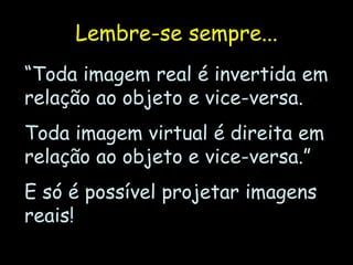 Lembre-se sempre...
“Toda imagem real é invertida em
relação ao objeto e vice-versa.
Toda imagem virtual é direita em
relação ao objeto e vice-versa.”
E só é possível projetar imagens
reais!
 