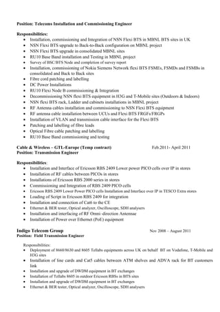 Position: Telecoms Installation and Commissioning Engineer
Responsibilities:
• Installation, commissioning and Integration of NSN Flexi BTS in MBNL BTS sites in UK
• NSN Flexi BTS upgrade to Back-to-Back configuration on MBNL project
• NSN Flexi BTS upgrade in consolidated MBNL sites
• RU10 Base Band installation and Testing in MBNL project
• Survey of BSC/BTS Node and completion of survey report
• Installation, commissioning of Nokia Siemens Network flexi BTS FSMEs, FSMDs and FSMBs in
consolidated and Back to Back sites
• Fibre cord patching and labelling
• DC Power Installations
• RU10 Flexi Node B commissioning & Integration
• Decommissioning NSN flexi BTS equipment in H3G and T-Mobile sites (Outdoors & Indoors)
• NSN flexi BTS rack, Ladder and cabinets installations in MBNL project
• RF Antenna cables installation and commissioning to NSN Flexi BTS equipment
• RF antenna cable installation between UCUs and Flexi BTS FRGFs/FRGPs
• Installation of VLAN and transmission cable interface for the Flexi BTS
• Patching and labelling of fibre leads
• Optical Fibre cable patching and labelling
• RU10 Base Band commissioning and testing
Cable & Wireless – GTL-Europe (Temp contract) Feb.2011- April 2011
Position: Transmission Engineer
Responsibilities:
• Installation and Interface of Ericsson RBS 2409 Lower power PICO cells over IP in stores
• Installation of RF cables between PICOs in stores
• Installations of Ericsson RBS 2000 series in stores
• Commissioning and Integration of RBS 2409 PICO cells
• Ericsson RBS 2409 Lower Power PICO cells Installation and Interface over IP in TESCO Extra stores
• Loading of Script in Ericsson RBS 2409 for integration
• Installation and connection of Cat6 to the CE
• Ethernet & BER tester, Optical analyzer, Oscilloscope, SDH analysers
• Installation and interfacing of RF Omni–direction Antennae
• Installation of Power over Ethernet (PoE) equipment
Indigo Telecom Group Nov 2008 – August 2011
Position: Field Transmission Engineer
Responsibilities:
• Deployment of 8660/8630 and 8605 Tellabs equipments across UK on behalf BT on Vodafone, T-Mobile and
H3G sites
• Installation of line cards and Cat5 cables between ATM shelves and ADVA rack for BT customers
link
• Installation and upgrade of DWDM equipment in BT exchanges
• Installation of Tellabs 8605 in outdoor Ericsson RBSs in BTS sites
• Installation and upgrade of DWDM equipment in BT exchanges
• Ethernet & BER tester, Optical analyzer, Oscilloscope, SDH analysers
 