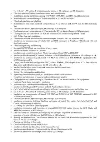 • Cat 5e /6/Cat7 LAN cabling & terminating, cable running in BT exchanges and BT data centres
• Fibre optic structured cabling, installation, testing and commissioning
• Installation, testing and commissioning of DWDM, OTM, PDH and SDH-Based transmission
• Installation and commissioning of Tellabs switches in 2G and 3G networks
• Fibre leads patching and labelling
• Installation of line cards and Cat5 cables between ATM shelves and ADVA rack for BT customers
link
• Ethernet & BER tester, Optical analyzer, Oscilloscope, SDH analysers
• Configuration and commissioning of IP networks for BT on Alcatel-Lucent ATM equipments
• Loading of script and Call off with BT NOC for Installation and commissioning of 8605 Tellabs
• 8605 Tellabs Dual stack installation
• Transmission network Installation and commissioning for T-mobile, H3G and Vodafone for BT
• Installation and commissioning of Tellabs 8660 and 8605 equipments in Vodafone, T-Mobile and H3G cell
sites/Radio stations
• Fibre cords patching and labelling
• Survey of BSC/BTS Node and completion of survey report
• Installation of radio equipment in Cell sites
• Installation and commissioning of new Alcatel line cards in Alcatel MSP and ESE/RSP
• Installation of the Racks and TC cabinets for Panels, ATM/SDH and Power Equipment at BT exchanges in UK
• Installation and commissioning of Alcatel 7470 MSP and 7670 ESE & RSP ATM/SDH equipment for BT
MSIP Project across UK
• Design, Installation and configuration of STM-1e to STM-64, STM -1 optical and ATM line cards for
data, voice and video transmissions for BT networks in UK
• Installations of wireless router for network connections and interconnections
• Wireless network installations
• Optical Fibre cable patching and labelling
• Supervising installation team's rack, E1 balun cables & fibres on each cell site
• Completion and submission of handover and report documents remotely
• Configuration and commissioning of IP networks for BT on Alcatel-Lucent ATM equipments
• Metal and Plastic Cable trunking/tray installation
• Multicore copper cable termination and testing for BT
• Installation of the Racks and TC cabinets for Patch Panels and active devices
• Cat5/Cat5e/Cat6/Cat7 structured LAN cabling for difference companies structures and building sites
• Cat 5e /6/Cat7 LAN cabling & terminating, cable running in BT exchanges and BT data centres
• Installation and commissioning of Alcatel 7470 MSP and 7670 ESE & RSP ATM/SDH equipment for BT
MSIP Project across UK
• Ethernet & BER tester, Optical analyzer, Oscilloscope, SDH analysers
• Installation, termination, Patching, labelling and testing of optical fibre cable, Cat5/Cat5e/Cat6/Cat7 and
Coaxial cable(crimping & Soldering)
• DC cabling and termination for the equipment
• Installation, termination and Jumpering of coaxial(2000/3000/5000 cables between the DDF blocks and
ATM/SDH equipment in BT Exchanges
• Fibre optic cable run, termination, fusion splicing and testing for singlemode and Multimode
• Jumpering of coaxial cable between the DDF blocks in O2 Exchange
• Running and termination of Coaxial cables between the line cards(2MB transmission equipment) and DDF
blocks in BT and O2 Exchanges
• Patching and labelling of fibre cords
• Cable labelling and records on the DDF racks
• Installation of cable tray/basket line for the running of cables
• Installation of the Rack and TC cabinet inside the BT and O2 exchanges in UK
• Installation, termination and testing Coaxial cable at O2 Exchanges
 