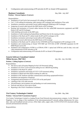 • Configuration and commissioning of IP networks for BT on Alcatel ATM equipments
Bauhaus Consultants May 2006 – July 2007
Position: Telecom Engineer (Contract)
Responsibilities:
• Installation of Cat5/Cat5e/Cat6 structured LAN cabling for building sites
• Cat 5 / LAN cabling & terminating, cable running in BT exchanges and installation of line cards
• Installation, termination and testing Coaxial cable(crimping & Soldering) at BT Exchanges
• Jumpering of coaxial cable between the DDF blocks in BT Exchanges
• Running and termination of Coaxial cables between the line cards(2MB transmission equipment) and DDF
blocks in BT and O2 Exchanges
• Cable labelling and records on the DDF racks
• Installation of cable trunking/tray/basket(Metal and Plastic) line for the running of cables
• Installation of the Rack and TC cabinet inside the BT and O2 exchanges in UK
• Installation, termination and testing Coaxial cable at O2 Exchanges
• Jumpering of coaxial cable between the DDF blocks in O2 Exchange
• Installation of the Racks and TC cabinets for the ATM/SDH and Power Equipment at BT exchanges in UK
• Installation and commissioning of Alcatel 7470 MSP and 7670 ESE & RSP ATM/SDH equipment for BT
MSIP Project across UK
• Installation and configuration of STM-1e to STM-64, STM -1 optical and ATM line cards for data, voice and
video transmissions for BT networks in UK
• Configuration and commissioning of IP networks for BT on Alcatel ATM equipments
Generic Software Consultant Limited
Milton Keynes, MK7 8LE July 10th – July 15th 2006
Position: Cabling Engineer (Contract)
Responsibilities:
• Site Survey and LAN points Mapping for the LAN Structured cabling
• Installation of CAT5e /CAT6 structured cabling for new ARGOS big building
• Installation of the Rack/TC cabinet
• Installation, termination and testing of CAT5 /CAT6 structured cabling
• Installation of Metal and white Plastic trunking for cable run
• Installation of PC hardware and Data communication networking equipment(Switches)
• Installation and integration of hardware
• Arrangement and termination of CAT5e/CAT6 on the patch panel
• Labelling of the LAN cable network
• Job performance and acceptance test and handing over and commissioning
• Network total delivery from start to finish
• Reporting to the Client’s Installation Coordinator
21st Century Technologies Limited Dec.2000 – May 2006
Position: Telecom Field Transmission Engineer
21st Century Technologies Limited is a leading Private Fixed Network telecommunications company. As the Telecom
Engineer, I was in charge of the installation of the telecommunications/IT network cabling infrastructure for voice,
data, video and broadband network services. (Fibre Optic cable, copper cable, CAT5/CAT5e/CAT6 structured cabling
network and transmission network).
Responsibilities:
 