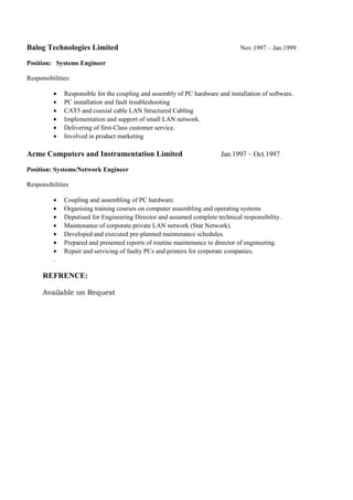Balog Technologies Limited Nov.1997 – Jan.1999
Position: Systems Engineer
Responsibilities:
• Responsible for the coupling and assembly of PC hardware and installation of software.
• PC installation and fault troubleshooting
• CAT5 and coaxial cable LAN Structured Cabling
• Implementation and support of small LAN network.
• Delivering of first-Class customer service.
• Involved in product marketing
Acme Computers and Instrumentation Limited Jan.1997 – Oct.1997
Position: Systems/Network Engineer
Responsibilities
• Coupling and assembling of PC hardware.
• Organising training courses on computer assembling and operating systems
• Deputised for Engineering Director and assumed complete technical responsibility.
• Maintenance of corporate private LAN network (Star Network).
• Developed and executed pre-planned maintenance schedules.
• Prepared and presented reports of routine maintenance to director of engineering.
• Repair and servicing of faulty PCs and printers for corporate companies.
.
REFRENCE:
Available on Request
 