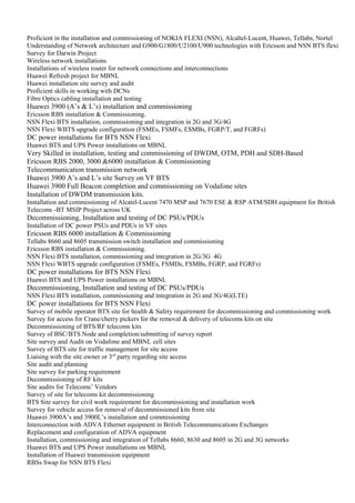 Proficient in the installation and commissioning of NOKIA FLEXI (NSN), Alcaltel-Lucent, Huawei, Tellabs, Nortel
Understanding of Network architecture and G900/G1800/U2100/U900 technologies with Ericsson and NSN BTS flexi
Survey for Darwin Project
Wireless network installations
Installations of wireless router for network connections and interconnections
Huawei Refresh project for MBNL
Huawei installation site survey and audit
Proficient skills in working with DCNs
Fibre Optics cabling installation and testing
Huawei 3900 (A’s & L’s) installation and commissioning
Ericsson RBS installation & Commissioning.
NSN Flexi BTS installation, commissioning and integration in 2G and 3G/4G
NSN Flexi WBTS upgrade configuration (FSMEs, FSMFs, ESMBs, FGRP/T, and FGRFs)
DC power installations for BTS NSN Flexi
Huawei BTS and UPS Power installations on MBNL
Very Skilled in installation, testing and commissioning of DWDM, OTM, PDH and SDH-Based
Ericsson RBS 2000, 3000 &6000 installation & Commissioning
Telecommunication transmission network
Huawei 3900 A’s and L’s site Survey on VF BTS
Huawei 3900 Full Beacon completion and commissioning on Vodafone sites
Installation of DWDM transmission kits.
Installation and commissioning of Alcatel-Lucent 7470 MSP and 7670 ESE & RSP ATM/SDH equipment for British
Telecoms -BT MSIP Project across UK
Decommissioning, Installation and testing of DC PSUs/PDUs
Installation of DC power PSUs and PDUs in VF sites
Ericsson RBS 6000 installation & Commissioning
Tellabs 8660 and 8605 transmission switch installation and commissioning
Ericsson RBS installation & Commissioning.
NSN Flexi BTS installation, commissioning and integration in 2G/3G 4G
NSN Flexi WBTS upgrade configuration (FSMEs, FSMDs, FSMBs, FGRP, and FGRFs)
DC power installations for BTS NSN Flexi
Huawei BTS and UPS Power installations on MBNL
Decommissioning, Installation and testing of DC PSUs/PDUs
NSN Flexi BTS installation, commissioning and integration in 2G and 3G/4G(LTE)
DC power installations for BTS NSN Flexi
Survey of mobile operator BTS site for health & Safety requirement for decommissioning and commissioning work
Survey for access for Crane/cherry pickers for the removal & delivery of telecoms kits on site
Decommissioning of BTS/RF telecoms kits
Survey of BSC/BTS Node and completion/submitting of survey report
Site survey and Audit on Vodafone and MBNL cell sites
Survey of BTS site for traffic management for site access
Liaising with the site owner or 3rd
party regarding site access
Site audit and planning
Site survey for parking requirement
Decommissioning of RF kits
Site audits for Telecoms’ Vendors
Survey of site for telecoms kit decommissioning
BTS Site survey for civil work requirement for decommissioning and installation work
Survey for vehicle access for removal of decommissioned kits from site
Huawei 3900A’s and 3900L’s installation and commissioning
Interconnection with ADVA Ethernet equipment in British Telecommunications Exchanges
Replacement and configuration of ADVA equipment
Installation, commissioning and integration of Tellabs 8660, 8630 and 8605 in 2G and 3G networks
Huawei BTS and UPS Power installations on MBNL
Installation of Huawei transmission equipment
RBSs Swap for NSN BTS Flexi
 