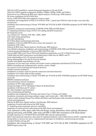NSN Flexi BTS installation, commissioning and integration in 2G and 3G/4G
NSN Flexi WBTS upgrade configuration (FSMEs, FSMDs, FSMBs, FGRP, and FGRFs)
Proficient in use of Ethernet & BER tester, Optical analyzer, Oscilloscope, SDH analysers
DC power installations for BTS NSN Flexi
Survey of BSC/BTS Node and completion of survey report
Installation and configuration of STM-1e to STM-64, STM -1 optical and ATM line cards for data, voice and video
transmissions
Installation and commissioning of Alcatel 7470 MSP and 7670 ESE & RSP ATM/SDH equipment for BT MSIP Project
across UK
installation, testing and commissioning of DWDM, OTM, PDH and SDH-Based
E1 Jumpering/termination using CAT5e/CAT6 cabling and RJ45 connections
BT leased line circuit
Very skilled in E1, Ethernet, IVR, DSL, ADSL, ISDN
Fibre leads testing and patching
Site audit and planning
RU10 Base Band commissioning and testing
Installation of Ericsson RBS PICO cells in stores and customers’ site
Installation of RF cables
Ethernet & BER tester, Optical analyzer, Oscilloscope, SDH analysers
Very Skilled in planning, installation, and commissioning of DWDM, OTM, PDH and SDH-Based equipment
Commissioning and Integration of Ericsson RBS 2409 PICO cells
Ericsson RBS 2409 Lower Power PICO cells Installation and Interface over IP in TESCO Extra stores
Tellabs 8660 and 8605 transmission switch deployment in RBS sites for MBNL and VF
Good understanding of 2G /3G network structured
Strong understanding of 2G and 3G Network elements
Familiar with Mobile network/Radio cell sites
Experience in Cisco and 3com switches and wireless routers configuration and Ethernet/TCP/IP network
Skilled at installing and configuring hubs, switches, routers, bridges
Very good in Cisco Switching and routing IP protocols
Wireless network installations
Installations of wireless router for network connections and interconnections
Installation of E1 balun cables & fibres patches
Installation and commissioning of Alcatel 7470 MSP and 7670 ESE & RSP ATM/SDH equipment for BT MSIP Project
across UK
DWDM installation proficient
Fibre transmission network installation
Installation of NEC radio equipment
Strong knowledge of FTTC (Roadside Cabinets & Headend Racks
Installation of the Rack and TC cabinet
DC cable installation and termination
Fibre cord patching and labelling
Installation and configuration of Switches and routers (Cisco, 3Comms and Tellabs)
Installation, termination and testing multipair copper, and Coaxial cable – 2003/3003/5000
Expert in cable trunking/Channel/Tray (Metal and Plastic) and Patch panel cable termination/Labelling, cable patching,
records and arrangement
Ethernet & BER tester, Optical analyzer, Oscilloscope, SDH analysers
Jumpering of coaxial cable between the DDF blocks
E1 Jumpering using twisted pair and wire wrap DDF's
Jumpering of coaxial and cat5 cables between the DDF blocks and equipment
Very experience in fibre optics cable Network Design, laying, termination, fusion splicing, Mechanical
splicing and testing with OTDR, cable meter and ODF to ODF fibre termination on the Rack/cabinet
In-depth experience in LAN/MAN/WAN and FDDI cable network implementation
Data Centre operations experience, data centre IT equipment hardware, and excellent Servers and PC compatible skills
Strong ability to carryout site survey, implementation and supervise installation, commissioning and testing
Excellent Problem solving skill
Installation and commissioning of Alcatel 7470 MSP and 7670 ESE & RSP ATM/SDH equipment for BT
MSIP Project across UK
 