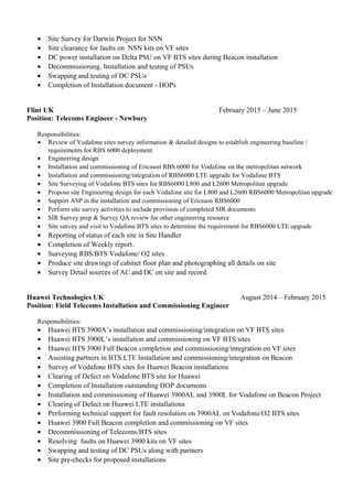 • Site Survey for Darwin Project for NSN
• Site clearance for faults on NSN kits on VF sites
• DC power installation on Delta PSU on VF BTS sites during Beacon installation
• Decommissioning, Installation and testing of PSUs
• Swapping and testing of DC PSUs
• Completion of Installation document - HOPs
Flint UK February 2015 – June 2015
Position: Telecoms Engineer - Newbury
Responsibilities:
• Review of Vodafone sites survey information & detailed designs to establish engineering baseline /
requirements for RBS 6000 deployment
• Engineering design
• Installation and commissioning of Ericsson RBS 6000 for Vodafone on the metropolitan network
• Installation and commissioning/integration of RBS6000 LTE upgrade for Vodafone BTS
• Site Surveying of Vodafone BTS sites for RBS6000 L800 and L2600 Metropolitan upgrade
• Propose site Engineering design for each Vodafone site for L800 and L2600 RBS6000 Metropolitan upgrade
• Support ASP in the installation and commissioning of Ericsson RBS6000
• Perform site survey activities to include provision of completed SIR documents
• SIR Survey prep & Survey QA review for other engineering resource
• Site survey and visit to Vodafone BTS sites to determine the requirement for RBS6000 LTE upgrade
• Reporting of status of each site in Site Handler
• Completion of Weekly report.
• Surveying RBS/BTS Vodafone/ O2 sites
• Produce site drawings of cabinet floor plan and photographing all details on site
• Survey Detail sources of AC and DC on site and record.
Huawei Technologies UK August 2014 – February 2015
Position: Field Telecoms Installation and Commissioning Engineer
Responsibilities:
• Huawei BTS 3900A’s installation and commissioning/integration on VF BTS sites
• Huawei BTS 3900L’s installation and commissioning on VF BTS sites
• Huawei BTS 3900 Full Beacon completion and commissioning/integration on VF sites
• Assisting partners in BTS LTE Installation and commissioning/integration on Beacon
• Survey of Vodafone BTS sites for Huawei Beacon installations
• Clearing of Defect on Vodafone BTS site for Huawei
• Completion of Installation outstanding HOP documents
• Installation and commissioning of Huawei 3900AL and 3900L for Vodafone on Beacon Project
• Clearing of Defect on Huawei LTE installations
• Performing technical support for fault resolution on 3900AL on Vodafone/O2 BTS sites
• Huawei 3900 Full Beacon completion and commissioning on VF sites
• Decommissioning of Telecoms/BTS sites
• Resolving faults on Huawei 3900 kits on VF sites
• Swapping and testing of DC PSUs along with partners
• Site pre-checks for proposed installations
 