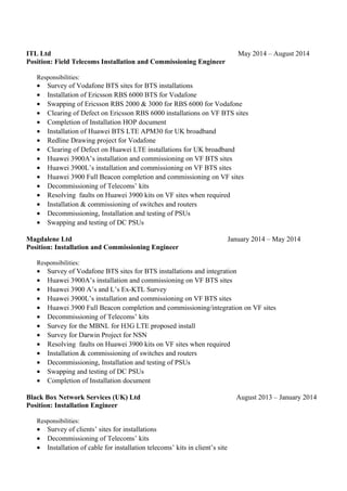 ITL Ltd May 2014 – August 2014
Position: Field Telecoms Installation and Commissioning Engineer
Responsibilities:
• Survey of Vodafone BTS sites for BTS installations
• Installation of Ericsson RBS 6000 BTS for Vodafone
• Swapping of Ericsson RBS 2000 & 3000 for RBS 6000 for Vodafone
• Clearing of Defect on Ericsson RBS 6000 installations on VF BTS sites
• Completion of Installation HOP document
• Installation of Huawei BTS LTE APM30 for UK broadband
• Redline Drawing project for Vodafone
• Clearing of Defect on Huawei LTE installations for UK broadband
• Huawei 3900A’s installation and commissioning on VF BTS sites
• Huawei 3900L’s installation and commissioning on VF BTS sites
• Huawei 3900 Full Beacon completion and commissioning on VF sites
• Decommissioning of Telecoms’ kits
• Resolving faults on Huawei 3900 kits on VF sites when required
• Installation & commissioning of switches and routers
• Decommissioning, Installation and testing of PSUs
• Swapping and testing of DC PSUs
Magdalene Ltd January 2014 – May 2014
Position: Installation and Commissioning Engineer
Responsibilities:
• Survey of Vodafone BTS sites for BTS installations and integration
• Huawei 3900A’s installation and commissioning on VF BTS sites
• Huawei 3900 A’s and L’s Ex-KTL Survey
• Huawei 3900L’s installation and commissioning on VF BTS sites
• Huawei 3900 Full Beacon completion and commissioning/integration on VF sites
• Decommissioning of Telecoms’ kits
• Survey for the MBNL for H3G LTE proposed install
• Survey for Darwin Project for NSN
• Resolving faults on Huawei 3900 kits on VF sites when required
• Installation & commissioning of switches and routers
• Decommissioning, Installation and testing of PSUs
• Swapping and testing of DC PSUs
• Completion of Installation document
Black Box Network Services (UK) Ltd August 2013 – January 2014
Position: Installation Engineer
Responsibilities:
• Survey of clients’ sites for installations
• Decommissioning of Telecoms’ kits
• Installation of cable for installation telecoms’ kits in client’s site
 