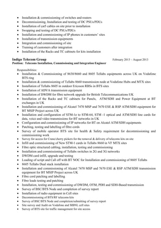 • Installation & commissioning of switches and routers
• Decommissioning, Installation and testing of DC PSUs/PDUs
• Installation of cat5 cables on site prior to installation
• Swapping and testing of DC PSUs/PDUs
• Installation and commissioning of IP phones in customers’ sites
• Installation of transmission equipments
• Integration and commissioning of site
• Training of customers after integration
• Installation of the Racks and TC cabinets for kits installation
Indigo Telecom Group February 2013 – August 2013
Position: Telecoms Installation, Commissioning and Integration Engineer
Responsibilities:
• Installation & Commissioning of 8630/8660 and 8605 Tellabs equipments across UK on Vodafone
BTS ring
• Installation & commissioning of Tellabs 8660 transmission node at Vodafone Hubs and MTX sites
• Installation of Tellabs 8605 in outdoor Ericsson RBSs in BTS sites
• Installation of ADVA transmission equipment
• Installation of DWDM for fibre network upgrade for British Telecommunications UK
• Installation of the Racks and TC cabinets for Panels, ATM/SDH and Power Equipment at BT
exchanges in UK
• Installation and commissioning of Alcatel 7470 MSP and 7670 ESE & RSP ATM/SDH equipment for
BT MSIP Project across UK
• Installation and configuration of STM-1e to STM-64, STM -1 optical and ATM/SDH line cards for
data, voice and video transmissions for BT networks in UK
• Configuration and commissioning of IP networks for BT on Alcatel ATM/SDH equipments
• Patching, testing and labelling of fibre cords
• Survey of mobile operator BTS site for health & Safety requirement for decommissioning and
commissioning work
• Survey for access for Crane/cherry pickers for the removal & delivery of telecoms kits on site
• Infill and commissioning of New STM-1 cards in Tellabs 8660 in VF MTX sites
• Fibre optic structured cabling, installation, testing and commissioning
• Installation and commissioning of Tellabs switches in 2G and 3G networks
• DWDM card infill, upgrade and testing
• Loading of script and Call off with BT NOC for Installation and commissioning of 8605 Tellabs
• 8605 Tellabs Dual stack installation
• Installation and commissioning of Alcatel 7470 MSP and 7670 ESE & RSP ATM/SDH transmission
equipment for BT MSIP Project across UK
• Fibre cord patching and labelling
• Fibre leads testing and patching
• Installation, testing and commissioning of DWDM, OTM, PDH and SDH-Based transmission
• Survey of BSC/BTS Node and completion of survey report
• Installation of radio equipment in Cell sites
• Decommissioning of BTS/RF telecoms kits
• Survey of BSC/BTS Node and completion/submitting of survey report
• Site survey and Audit on Vodafone and MBNL cell sites
• Survey of BTS site for traffic management for site access
 
