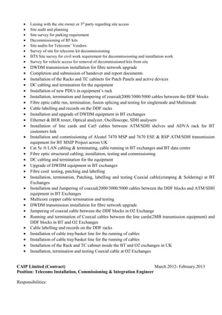 • Laising with the site owner or 3rd
party regarding site access
• Site audit and planning
• Site survey for parking requirement
• Decommissioning of RF kits
• Site audits for Telecoms’ Vendors
• Survey of site for telecoms kit decommissioning
• BTS Site survey for civil work requirement for decommissioning and installation work
• Survey for vehicle access for removal of decommissioned kits from site
• DWDM transmission installation for fibre network upgrade
• Completion and submission of handover and report documents
• Installation of the Racks and TC cabinets for Patch Panels and active devices
• DC cabling and termination for the equipment
• Installation of new PDUs in equipment’s rack
• Installation, termination and Jumpering of coaxial(2000/3000/5000 cables between the DDF blocks
• Fibre optic cable run, termination, fusion splicing and testing for singlemode and Multimode
• Cable labelling and records on the DDF racks
• Installation and upgrade of DWDM equipment in BT exchanges
• Ethernet & BER tester, Optical analyzer, Oscilloscope, SDH analysers
• Installation of line cards and Cat5 cables between ATM/SDH shelves and ADVA rack for BT
customers link
• Installation and commissioning of Alcatel 7470 MSP and 7670 ESE & RSP ATM/SDH transmission
equipment for BT MSIP Project across UK
• Cat 5e /6 LAN cabling & terminating, cable running in BT exchanges and BT data centre
• Fibre optic structured cabling, installation, testing and commissioning
• DC cabling and termination for the equipment
• Upgrade of DWDM equipment in BT exchanges
• Fibre cord testing, patching and labelling
• Installation, termination, Patching, labelling and testing Coaxial cable(crimping & Soldering) at BT
Exchanges
• Installation and Jumpering of coaxial(2000/3000/5000 cables between the DDF blocks and ATM/SDH
equipment in BT Exchanges
• Multicore copper cable termination and testing
• DWDM transmission installation for fibre network upgrade
• Jumpering of coaxial cable between the DDF blocks in O2 Exchange
• Running and termination of Coaxial cables between the line cards(2MB transmission equipment) and
DDF blocks in BT and O2 Exchanges
• Cable labelling and records on the DDF racks
• Installation of cable tray/basket line for the running of cables
• Installation of cable tray/basket line for the running of cables
• Installation of the Rack and TC cabinet inside the BT and O2 exchanges in UK
• Installation, termination and testing Coaxial cable at O2 Exchanges
CAIP Limited (Contract) March 2012- February.2013
Position: Telecoms Installation, Commissioning & Integration Engineer
Responsibilities:
 