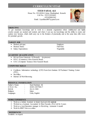 CURRICULUM VITAE
SYED FAISAL ALI
House No. 19/A KDA Colony Muslimabad, Karachi
Cell No. +923112834682
+923420803362
Email: f.syedfaisal007@gmail.com
OBJECTIVE
To get maximum knowledge and to work in a dynamic organization where multifaceted and highly
creative people are needed and wanted, and where I can use my knowledge and the ability to create and
explore new horizon, which shall carry me to the frontiers of practicality and at the same time offer room
for potential growth.
TARGET JOB
 Desired job type: Employee
 Desired Status: Full-Time
 Salary Expectations: Negotiable
ACADEMIC QUALIFICATION
 B.Com From University Of Karachi. (in process)
 H.S.C. (Commerce) from Karachi Board.
 S.S.C. (Computer Science) from Karachi Board.
COMPUTER SKILLS
 Certificate Information technology (CIT) From Govt Institute Of Technical Training Center
(TTC).
 Ms Office.
 Internet & Web Browsing.
PERSONAL INFORMATION
Father’s Name : Syed Hashmat Ali
C.N.I.C. No. : 42201-2857968-7
D.O.B. : 28-12-1989
Religion : Islam
Languages : Urdu, English
WORK EXPERIENCE
1. Work as a Admin Assistant in Quick food (pvt) ltd current
2. Worked as a Assistant Accountant In Meer Security (Pvt) Ltd for 4 years
3. Work as a Asst.Operation manager in Revolving restaurant 6 month
4. Work In BISP Year as a editor
REFERENCES
Available on request
 