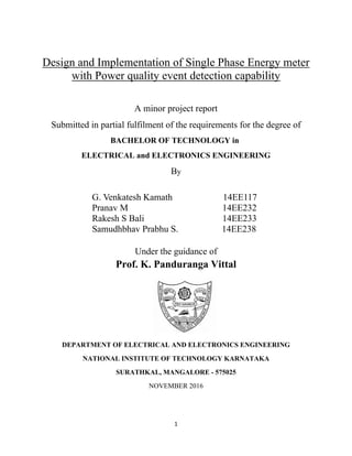 1
Design and Implementation of Single Phase Energy meter
with Power quality event detection capability
A minor project report
Submitted in partial fulfilment of the requirements for the degree of
BACHELOR OF TECHNOLOGY in
ELECTRICAL and ELECTRONICS ENGINEERING
By
G. Venkatesh Kamath 14EE117
Pranav M 14EE232
Rakesh S Bali 14EE233
Samudhbhav Prabhu S. 14EE238
Under the guidance of
Prof. K. Panduranga Vittal
DEPARTMENT OF ELECTRICAL AND ELECTRONICS ENGINEERING
NATIONAL INSTITUTE OF TECHNOLOGY KARNATAKA
SURATHKAL, MANGALORE - 575025
NOVEMBER 2016
 