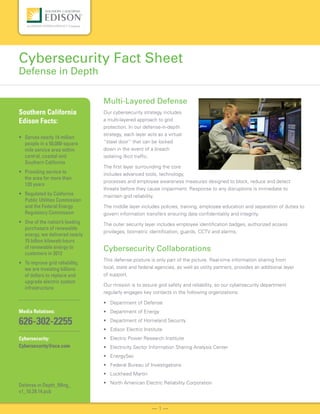 Multi-Layered Defense
Our cybersecurity strategy includes
a multi-layered approach to grid
protection. In our defense-in-depth
strategy, each layer acts as a virtual
“steel door” that can be locked
down in the event of a breach
isolating illicit traffic.
The first layer surrounding the core
includes advanced tools, technology,
processes and employee awareness measures designed to block, reduce and detect
threats before they cause impairment. Response to any disruptions is immediate to
maintain grid reliability.
The middle layer includes policies, training, employee education and separation of duties to
govern information transfers ensuring data confidentiality and integrity.
The outer security layer includes employee identification badges, authorized access
privileges, biometric identification, guards, CCTV and alarms.
Cybersecurity Collaborations
This defense posture is only part of the picture. Real-time information sharing from
local, state and federal agencies, as well as utility partners, provides an additional layer
of support.
Our mission is to assure grid safety and reliability, so our cybersecurity department
regularly engages key contacts in the following organizations:
• Department of Defense
• Department of Energy
• Department of Homeland Security
• Edison Electric Institute
• Electric Power Research Institute
• Electricity Sector Information Sharing Analysis Center
• EnergySec
• Federal Bureau of Investigations
• Lockheed Martin
• North American Electric Reliability Corporation
Cybersecurity Fact Sheet
Defense in Depth
— 1 —
Southern California
Edison Facts:
• Serves nearly 14 million
people in a 50,000-square
mile service area within
central, coastal and
Southern California
• Providing service to
the area for more than
120 years
• Regulated by California
Public Utilities Commission
and the Federal Energy
Regulatory Commission
• One of the nation’s leading
purchasers of renewable
energy, we delivered nearly
15 billion kilowatt-hours
of renewable energy to
customers in 2012
• To improve grid reliability,
we are investing billions
of dollars to replace and
upgrade electric system
infrastructure
Media Relations:
626-302-2255
Cybersecurity:
Cybersecurity@sce.com
Defense in Depth_Mktg_
v1_10.29.14.pub
 