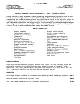 ELLIOT DELGADO
311 Fourth Street 551-580-1277
Union City, NJ 07087
Skype ID elliot.delgado4
edelgado70@gmail.com
_____________________________________________________________________________________________
PROJECT MANAGER / BUDGET DATA ANALYST / EQUITY RESEARCH ANALYST
Possess more than 15 years’ experience in financial services and asset management industries including five years
in equity research covering the following sectors and industries Basic Materials, Health Care, focusing on
pharmaceutical, and medical technology companies. My 15 year career in financial services and current position as a
an adjunct professor teaching advanced finance, accounting, investment management, and statistic courses has
given me advanced understanding of all financial products, including derivatives. My experience allows me be skilled
at performing decisive financial analyses of global and domestic company and industry operations, with appreciation
of the “Big Picture,” to inform management on key financial and strategic decisions.
AREAS OF EXPERTISE
 Financial Statements
 Forecasting and Budgeting
 Data Collection and Analysis
 Data Analysis
 Risk Management
 Repository Administration
 Data Processing Management
 Excel 2007 – 13 – with VBA Macros
 Strategic Segment and Business
Analysis
 Portfolio Management
 Equity Research
 Team knowledge building (Training)
 Data Base Application and Creation
 Project Management
 Process Excellence
 Pivot Tables
 Business Process Analysis
 (FATCA) - Foreign Account Tax
Compliance Act
 SQL Knowledge and understanding
 (ERP) Enterprise Resource Planning
 (SDLC) Software Development Life
Cycle
 Data Warehouse
 Data Mining
 Ecommerce and Business Intelligence
 Conflict Resolution Specialist
 Configuration Management (CMLC)
 PeopleSoft Trainer
 (CCAR) 2015 Comprehensive Capital
Analysis and Review
 Dodd - Frank
COMPUTER SKILLS
(PMP) Project Manager Professional in progress, Microsoft Office, Factset, CSFB Holt, Bloomberg, Reuters, ILX,
Economatica, Datastream, World Equities, Estimates Direct, Stockval, FrontPage 98, Newsedge, Firstcall,
Markets.Com, Lexis – Nexus, Advanced Access 2013, SAP, Oracle, Peoplesoft, Quick Books, Service Now, Taleo,
VBA – Visual Basic for MS Office, Visio, MS Project, QlikView, Sharepoint, Onenote
EDUCATION
North Central University, Scottsdale, AZ – Doctorate, Capital Markets & Financial Management expected in 8/2017
Seton Hall University, South Orange, NJ – MBA, Finance 5/2003
Saint Peters College, Jersey City, NJ – BS in Accounting and Economics 6/1998
 