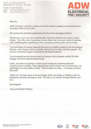 Unit 5, Low Mill Business Park
Morecambe Rd, Ulverston LA12 9EE
Tel/Fax: 01229 5B8059
Email: admin@adwelectrical.co.uk
Web: www.adwelectrical.co.uk
ADWELECTRICAL
FIRE~ SECURITY
ADW Electrical would like to thank you for the business coaching we received between
November 2008 and July 2009.
The business is now run more systematically which has enabled us as owners to take a
holiday. The office side of operations is much slicker due to our new system for pricing
work, sending quotes, organising job files, managing purchase orders and invoicing.
Your knowledge of business financials has given us complete control of our own business
finances, with a budget which is carefully monitored and weekly cash flow analysis. We
can now set business targets to track profit and financial growth.
Your recruitment process has provided our business with a dynamic, perfect fit office
manager which has reduced personal stress.
Lastly, your advice on getting a system up and running for increasing leads and
conversion rate is working. Since taking action coach on board our conversion rate is up
significantly as is the number of leads. This all means one thing - an increase in bottom
line profit.
Thank you! You have given us the knowledge, skills, and change of attitude to take our
business by the horns and make it work. We look at our business through different eyes
now.
Registered in England& Wales Reg No 4554133
VATReg No 790 3416 29
•
-lcEICAPPROVED
CONTRACTOR
•
-lcEICDomESTIC ~
INSTfULER L.:J
 