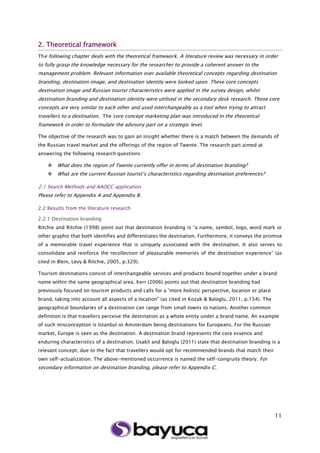 11
2. Theoretical framework
The following chapter deals with the theoretical framework. A literature review was necessary in order
to fully grasp the knowledge necessary for the researcher to provide a coherent answer to the
management problem. Relevant information over available theoretical concepts regarding destination
branding, destination image, and destination identity were looked upon. These core concepts
destination image and Russian tourist characteristics were applied in the survey design, whilst
destination branding and destination identity were utilised in the secondary desk research. Those core
concepts are very similar to each other and used interchangeably as a tool when trying to attract
travellers to a destination. The core concept marketing plan was introduced in the theoretical
framework in order to formulate the advisory part on a strategic level.
The objective of the research was to gain an insight whether there is a match between the demands of
the Russian travel market and the offerings of the region of Twente. The research part aimed at
answering the following research questions:
 What does the region of Twente currently offer in terms of destination branding?
 What are the current Russian tourist’s characteristics regarding destination preferences?
2.1 Search Methods and AAOCC application
Please refer to Appendix A and Appendix B.
2.2 Results from the literature research
2.2.1 Destination branding
Ritchie and Ritchie (1998) point out that destination branding is “a name, symbol, logo, word mark or
other graphic that both identifies and differentiates the destination. Furthermore, it conveys the promise
of a memorable travel experience that is uniquely associated with the destination. It also serves to
consolidate and reinforce the recollection of pleasurable memories of the destination experience” (as
cited in Blein, Levy & Ritchie, 2005, p.329).
Tourism destinations consist of interchangeable services and products bound together under a brand
name within the same geographical area. Kerr (2006) points out that destination branding had
previously focused on tourism products and calls for a “more holistic perspective, location or place
brand, taking into account all aspects of a location” (as cited in Kozak & Baloglu, 2011, p.154). The
geographical boundaries of a destination can range from small towns to nations. Another common
definition is that travellers perceive the destination as a whole entity under a brand name. An example
of such misconception is Istanbul or Amsterdam being destinations for Europeans. For the Russian
market, Europe is seen as the destination. A destination brand represents the core essence and
enduring characteristics of a destination. Usakli and Baloglu (2011) state that destination branding is a
relevant concept, due to the fact that travellers would opt for recommended brands that match their
own self-actualization. The above-mentioned occurrence is named the self-congruity theory. For
secondary information on destination branding, please refer to Appendix C.
 