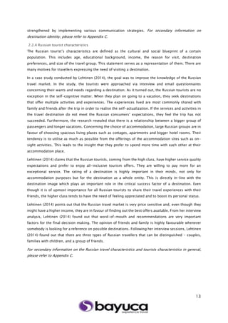 13
strengthened by implementing various communication strategies. For secondary information on
destination identity, please refer to Appendix C.
2.2.4 Russian tourist characteristics
The Russian tourist’s characteristics are defined as the cultural and social blueprint of a certain
population. This includes age, educational background, income, the reason for visit, destination
preferences, and size of the travel group. This statement serves as a representation of them. There are
many motives for travellers expressing the need of visiting a destination.
In a case study conducted by Lehtinen (2014), the goal was to improve the knowledge of the Russian
travel market. In the study, the tourists were approached via interview and email questionnaires
concerning their wants and needs regarding a destination. As it turned out, the Russian tourists are no
exception in the self-cognitive matter. When they plan on going to a vacation, they seek destinations
that offer multiple activities and experiences. The experiences lived are most commonly shared with
family and friends after the trip in order to realise the self-actualization. If the services and activities in
the travel destination do not meet the Russian consumers’ expectations, they feel the trip has not
succeeded. Furthermore, the research revealed that there is a relationship between a bigger group of
passengers and longer vacations. Concerning the choice of accommodation, large Russian groups are in
favour of choosing spacious living places such as cottages, apartments and bigger hotel rooms. Their
tendency is to utilise as much as possible from the offerings of the accommodation sites such as on-
sight activities. This leads to the insight that they prefer to spend more time with each other at their
accommodation place.
Lehtinen (2014) claims that the Russian tourists, coming from the high class, have higher service quality
expectations and prefer to enjoy all-inclusive tourism offers. They are willing to pay more for an
exceptional service. The rating of a destination is highly important in their minds, not only for
accommodation purposes but for the destination as a whole entity. This is directly in-line with the
destination image which plays an important role in the critical success factor of a destination. Even
though it is of upmost importance for all Russian tourists to share their travel experiences with their
friends, the higher class tends to have the need of feeling appreciated and to boost its personal status.
Lehtinen (2014) points out that the Russian travel market is very price sensitive and, even though they
might have a higher income, they are in favour of finding out the best offers available. From her interview
analysis, Lehtinen (2014) found out that word-of-mouth and recommendations are very important
factors for the final decision making. The opinion of friends and family is highly favourable whenever
somebody is looking for a reference on possible destinations. Following her interview sessions, Lehtinen
(2014) found out that there are three types of Russian travellers that can be distinguished - couples,
families with children, and a group of friends.
For secondary information on the Russian travel characteristics and tourists characteristics in general,
please refer to Appendix C.
 