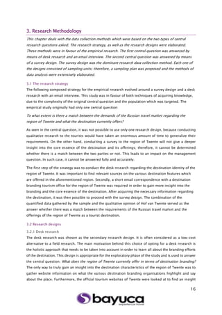 16
3. Research Methodology
This chapter deals with the data collection methods which were based on the two types of central
research questions asked. The research strategy, as well as the research designs were elaborated.
These methods were in favour of the empirical research. The first central question was answered by
means of desk research and an email interview. The second central question was answered by means
of a survey design. The survey design was the dominant research data collection method. Each one of
the designs consisted of sampling units; therefore, a sampling plan was proposed and the methods of
data analysis were extensively elaborated.
3.1 The research strategy
The following composed strategy for the empirical research evolved around a survey design and a desk
research with an email interview. This study was in favour of both techniques of acquiring knowledge,
due to the complexity of the original central question and the population which was targeted. The
empirical study originally had only one central question:
To what extent is there a match between the demands of the Russian travel market regarding the
region of Twente and what the destination currently offers?
As seen in the central question, it was not possible to use only one research design, because conducting
qualitative research to the tourists would have taken an enormous amount of time to generalize their
requirements. On the other hand, conducting a survey to the region of Twente will not give a deeper
insight into the core essence of the destination and its offerings; therefore, it cannot be determined
whether there is a match between the two parties or not. This leads to an impact on the management
question. In such case, it cannot be answered fully and accurately.
The first step of the strategy was to conduct the desk research regarding the destination identity of the
region of Twente. It was important to find relevant sources on the various destination features which
are offered in the aforementioned region. Secondly, a short email correspondence with a destination
branding tourism office for the region of Twente was required in order to gain more insight into the
branding and the core essence of the destination. After acquiring the necessary information regarding
the destination, it was then possible to proceed with the survey design. The combination of the
quantified data gathered by the sample and the qualitative opinion of Hof van Twente served as the
answer whether there was a match between the requirements of the Russian travel market and the
offerings of the region of Twente as a tourist destination.
3.2 Research designs
3.2.1 Desk research
The desk research was chosen as the secondary research design. It is often considered as a low-cost
alternative to a field research. The main motivation behind this choice of opting for a desk research is
the holistic approach that needs to be taken into account in order to learn all about the branding efforts
of the destination. This design is appropriate for the exploratory phase of the study and is used to answer
the central question: What does the region of Twente currently offer in terms of destination branding?
The only way to truly gain an insight into the destination characteristics of the region of Twente was to
gather website information on what the various destination branding organisations highlight and say
about the place. Furthermore, the official tourism websites of Twente were looked at to find an insight
 