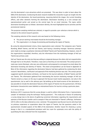 17
into the destination’s core attractions which are promoted. This was done in order to learn about the
DNA of the destination. Conducting the desk research enabled the researcher to gain an insight into the
identity of the destination, the brand positioning, reasoning behind the slogan, the current branding
efforts, and other elements forming the destination. Destination branding as a core concept was
operationalized earlier and served as the central topic for an email interview. The topics within
destination branding were as follows: destination identity, the most highlighted tourist activities and the
promotional material.
The purposive sampling method was selected, in regard to provide a pre-selection criterion which is
relevant to the central research question.
The sampling selection of the research units was based on the following criteria:
 The person working interviewed should be the branding manager.
 The organisation is in charge of promoting and branding the region of Twente.
By using the abovementioned criteria, three organisations were selected. The companies were Twente
Branding, Beleef Twente, and Hof van Twente, each having a branding manager. Numerous attempts
were made to arrange a qualitative interview with Beleef Twente and Twente Branding. However, none of
the organisations responded; therefore, only the information from the marketing manager of Hof van
Twente was primary used.
Hof van Twente was the only one that was willing to cooperate because the others did not respond either
through mail or on the phone. Therefore, it was seen as that they are not interested. The contact person’s
name was Lianne Niemeyer, who was very enthusiastic and proposed to correspond via email about the
destination branding and identity of Twente. The email correspondence can be found in Appendix N.
Most of the information regarding the destination features had been gathered by conducting the desk
research. Nevertheless, clarification and approval of the marketing director was vital. The contact person
suggested specific destination attributes, not found on the tourism websites of Beleef Twente and Hof
van Twente. The information gathered from interviewing the tourism marketing manager of Hof van
Twente served as a basis on the way to approach the Russian travel market population, not only in the
questionnaire, but as well in the advisory part. By building up the brand essence of the destination, it
was possible to include the destination features of the region of Twente into the questionnaire. All these
destination characteristics were labelled as motivational factors for tourists visiting a particular place.
3.2.2 Survey design
Brotheron (2011) expresses that the survey design is used to collect information from a “representative
sample” of individuals using the technique “Asking questions”. This study was in favour of conducting
a survey design due to the desire of gathering numerical information regarding the requirements and
opinions of the Russian traveller and to compare if they are interested in Twente’s offerings. Verhoeven
(2015) refers to the data collected as cross-sectional. The population was Russian tourists who have had
no previous experience or expectation about the region of Twente, but the questions asked in the
questionnaire included aspects of the DNA of the destination. Another reason for choosing a survey
design is that it is a standardized procedure with less room for systematic error with the ability of
quantifying the data collected from the respondents.
 