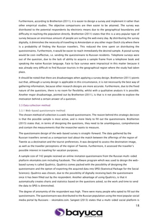 18
Furthermore, according to Brotherton (2011), it is easier to design a survey and implement it rather than
other empirical studies. The objective comparisons are then easier to be attained. The survey was
distributed to the potential respondents by electronic means due to the geographical boundaries and
difficulty in reaching the population directly. Brotherton (2011) states that this is a very popular type of
survey because an enormous amount of people are surfing the web every day. By distributing the survey
digitally, it diminishes the necessity of travelling to Amsterdam or any other major Dutch city where there
is a probability of finding the Russian travellers. This reduced the time spent on distributing the
questionnaires. Furthermore, it would be easier to reach immediately the desired sample. A postal survey
would be cost-ineffective, i.e. sending the questionnaire to Russian residents. Telephone surveys were
out of the question, due to the lack of ability to acquire a sample frame from a telephone book and
speaking the native Russian language. Face to face surveys were impractical in this matter because it
was already very difficult to find Russian tourists in the geographical region where the study had taken
place.
It should be noted that there are disadvantages when applying a survey design. Brotherton (2011) points
out that, although a survey design is applicable in this circumstance, it is not necessarily the best way of
gathering information, because other research designs are more accurate. Furthermore, due to the fixed
nature of the questions, there is no room for flexibility, whilst with a qualitative analysis it is possible.
Another major disadvantage, pointed out by Brotherton (2011), is that is it not possible to explore the
motivation behind a certain answer of a question.
3.3 Data collection method
3.3.1 Web-based questionnaire method
The chosen method of collection is a web-based questionnaire. The reason behind this strategic decision
is that the possible sample is most active, and is more likely to fill out the questionnaire. Brotherton
(2015) states that, in terms of designing the questions, they need to be unambiguous, comprehensive
and contain the measurements that the researcher wants to measure.
The questionnaire design of the web-based survey is straight-forward. The data gathered by the
Russian travellers served as a comparison tool about the match between the offerings of the region of
Twente as a destination and the tourist preferences. It was designed to assess the destination image,
as well as the traveller perceptions of the region of Twente. Furthermore, it assessed the traveller’s
possible interest in traveling for vacation purposes.
A sample size of 142 people received an online invitation questionnaire from the Russian multi-sided
platform vkontakte.com including Facebook. The software program which was used to design the web-
based survey is called Qualtrics. Qualtrics comes packed with the possibility of designing the
questionnaire and the option of exporting the acquired data into SPSS (Statistical Package for the Social
Sciences). Qualtrics was chosen, due to the possibility of digitally receiving back the questionnaire
once it has been filled out by the respondent. Another advantage of using Qualtrics, is that it
automatically creates charts and statistics based on the questions asked, so the work and time to send
the data to SPSS is diminished.
The degree of anonymity of the respondent was high. There were many people who opted to fill out the
questionnaire. The questionnaire was distributed to the Russian population using the most popular social
media portal by Russians - vkontakte.com. Sangeet (2013) states that a multi-sided social platform is
 
