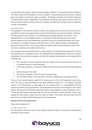 19
an organisation that enables a direct interaction between customers. The questionnaire was available in
the mother tongue of the respondents as well as in English. The questionnaire was first written in English
due to the inability to remove this option in Qualtrics. The English translation can be found in Appendix
F and the Russian version in Appendix G. The idea behind spreading a web-based survey in Russian was
that more people would be willing to fill it out. However, this effort did not make much of a difference
in terms of reachability.
3.4 Sampling plan
The population of this study was Russians travellers. No sampling frame existed, due to the fact that it
was difficult to acquire any administrative record of all the Russian users from the websites. Therefore,
the only alternative was to opt for a non-probability based strategy having its weak points. This is
elaborated later on in the reliability section 6.1. Convenience based sampling was chosen as the
desired strategy. Persons were deliberately selected for the sake of providing information that cannot
be obtained in a probability based way. What this means is that a specific number of the population
was chosen based on who is most easily available and willing to fill out the questionnaire while at the
same time, complying with predetermined criteria.
The respondents were approached with an inviting message. The message encouraged them to fill out
the questionnaire in a hospitable manner. The respondents were addressed either in Russian or English,
depending on their preference. However, the criteria for selecting certain people had to comply with the
following rules:
 The respondent is Russian, speaks Russian and is able to fill out the questionnaire in Russian. It
is accepted to be with a mixed nationality.
 The Russian respondent is interested in filling out the questionnaire and successfully completing
it.
 Gender and age do not matter.
 The Russian respondent is part of a travel community page.
 The respondent appears to be interested in travelling, judging by his/her pictures posted.
The size of the realised research sample (142) comprising of a 143,441,282 population, was not very
valid. There was an overrepresentation of the adults between the ages of 21 – 29. However, the given
sample is still representative to some degree for the younger group. In a correspondence with the
research counsellor for the questionnaire, 100 respondents were proven to be enough for such a thesis
project. “The outcome of the sample is generalised back to the population as a whole” (Brotherton, 2011).
The way the generalisation had taken place was that all respondents received questions about certain
aspects that they enjoy or dislike from the region of Twente. The choices that they made from the
questionnaire provided truthful generalisation of the younger part.
Invitation to fill out the questionnaire
Please refer to Appendix O.
3.5 Data analysis plan
The data analysis utilisation opted for two different techniques based on quantitative and qualitative
information measurements.
 