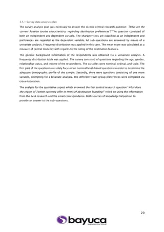 20
3.5.1 Survey data analysis plan
The survey analysis plan was necessary to answer the second central research question: “What are the
current Russian tourist characteristics regarding destination preferences”? The question consisted of
both an independent and dependent variable. The characteristics are classified as an independent and
preferences are regarded as the dependent variable. All sub-questions are answered by means of a
univariate analysis. Frequency distribution was applied in this case. The mean score was calculated as a
measure of central tendency with regards to the rating of the destination features.
The general background information of the respondents was obtained via a univariate analysis. A
frequency distribution table was applied. The survey consisted of questions regarding the age, gender,
relationship status, and income of the respondents. The variables were nominal, ordinal, and scale. The
first part of the questionnaire solely focused on nominal level-based questions in order to determine the
adequate demographic profile of the sample. Secondly, there were questions consisting of one more
variable, prompting for a bivariate analysis. The different travel group preferences were compared via
cross-tabulation.
The analysis for the qualitative aspect which answered the first central research question “What does
the region of Twente currently offer in terms of destination branding?” relied on using the information
from the desk research and the email correspondence. Both sources of knowledge helped out to
provide an answer to the sub-questions.
 