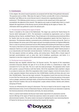 28
5. Conclusions
In this chapter, the central research questions are answered with the help of the gathered information.
The questions were as follow: “What does the region of Twente currently offer in terms of destination
branding”? and “What are the current Russian tourist’s characteristics regarding destination
preferences”? The following section serves as a conclusion to the research part of the report and
accomplishes the objective of the research. The objective was to gain an insight where there is a match
between the requirements of the Russian tourists and the offerings by the region of Twente. The
information which was gathered is used in the advisory part.
5.1 The destination branding of the region of Twente
Twente is branded as the estate of the Netherlands. The slogan was used by the Twente Bureau for
Tourism which bankrupted in 2015. The destination is promoted by organisations such as Twente
Branding, Hof van Twente, and Beleef Twente. They all take part in the marketing and promotional efforts
for Twente. Each one has various roles for the different geographical regions that form Twente as a
destination. The destination identity is presented to be a combination of country and city life. There is a
division between the various parts of the region and each municipality promotes its fragment differently.
There is a lack of a primary promotional tourism office dealing with branding the destination as a whole.
The reason is that there are various communication strategies used by the organisations. Hof van Twente
showcases Twente as an artful, sportive, wide, spacious and clear destination. Beleef Twente presents it
as an educationally and historically-centred destination. Furthermore, it appears to be relatively safe.
The most popular activities are walking, cycling, and visiting towns. Twente offers a broad range of
overnight accommodations such as camp sites, bed & breakfasts, guesthouses, and hotels. It is
important to note that a large part of the advertisement campaigns goes to castles.
5.2 The Russian tourist characteristics
Statistical data was digitally collected from 142 Russian tourists. The majority of the respondents
consisted of Russians between the ages of 16 to 26 who are either in a relationship or single. 32%
consisted of 27 to 42-year-olds. The rest is split into small percentages. The population either travels
with a partner, a group of friends or with their family. 43% of the respondents hold a bachelor’s degree
or are about to receive one. 28% of the respondents hold a master’s degree. In terms of income, there is
a clear separation between those earning less than 30,000 Rubles monthly and those who earn more
than 100,000 Rubles. These are two major variations. The population travels from one time all the way
to more than four times per year. Large Russian groups are in favour of choosing spacious living spaces
such as cottages, apartments and larger hotels, as found from the theoretical framework. There are three
types of Russian travellers that can be distinguished: couples without children, families with children,
and group of friends.
Tourists are influenced by the rating of a destination. This has an impact on the tourist’s image on the
whole destination entity. In terms of destination features, the Russian tourists are interested in exploring
the historical attractions of the destination and firstly, the natural attributes.
There is a partial match between the Russian travel market requirement of a destination and the
tourism offerings of the region of Twente but awareness needs to be spread in order to attract the
aforementioned travellers. The advice needs to be based on highlighting the most interesting features
of Twente for the Russian tourists and marketing them towards the travellers.
 