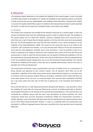29
6. Discussion
The following chapter elaborates on the validity and reliability of the research paper in order to provide
a truthful measurement on the quality of it. Validity and reliability are two important aspects in all studies
in order to portray the accuracy, dependability, and credibility of the information. The goal of this chapter
is to assess the quality of both those aspects in relation to the measurement procedure used to generate
the results. In order for the study to be considered valid, it also needs to be reliable.
6.1 Reliability
The research was transparent and included all the elements necessary for a research paper. It took into
account all important steps from the methodology section in order to analyse the data. The reliability of
the research paper was on a high level. However, numerous sampling frame errors occurred such as
when there was a lack of equal division between genders or the fact that there were more young people
than old. The female population was more than the male; therefore, it has a direct consequence on the
reliability of the study (Brotherton, 2008). The reason for this occurrence was an error made by the
researcher, who contacted more females, as he saw that they were willing to fill out the questionnaire
more than the male population. Secondly, due to time constraints, it was not possible to wait for an
answer or approval of all. However, volume was more important than control of the ones who fill out the
questionnaire. In order to reach the desired sample size, the quality of finding the candidates to fill out
the questionnaires drastically decreased. Thirdly, there was an evident bias on who was approached due
to the non-probability based strategy which was to use the convenience based sampling. This severely
hindered the reliability of the study as there was not an available administrative record of all users in
vkontakt.com of Russian background.
The measurement instrument, being a questionnaire, was clear of random errors as a consequence of
being checked and approved by two research experts. Not all questions were filled out by the
respondents, regardless of the safety measurement system implemented by Qualtrics to not allow users
to continue to the next question without filling out all aspects. Verhoeven (2014) states that there are
times when random errors can occur in a research project. Such case was when respondents had filled
out a city name rather than their year of birth due to getting lost in the translation from English to
Russian.
Due to the fact that this is a web-based questionnaire designed with Qualtrics, it was possible to retest
the reliability of it each time the survey was filled out by a person. A window would open in Qualtrics
that provided information on the location of the questionnaire being filled out. If the questionnaire was
conducted by a different person with the exact same formulation of neutral questions, the same
conclusions would have occurred. According to Brotherton (2008), this measurement instrument is
reliable. Moreover, peer examination had taken place and the questionnaire was tested numerous times
by the client before being distributed. However, it came as a challenge when the questionnaire was
translated to a different language because there was a possibility that some questions were interpreted
differently.
 
