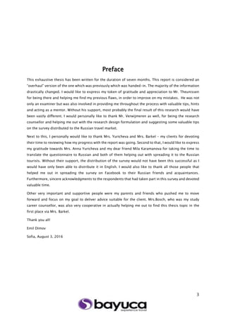 3
Preface
This exhaustive thesis has been written for the duration of seven months. This report is considered an
“overhaul” version of the one which was previously which was handed-in. The majority of the information
drastically changed. I would like to express my token of gratitude and appreciation to Mr. Theunissen
for being there and helping me find my previous flaws, in order to improve on my mistakes. He was not
only an examiner but was also involved in providing me throughout the process with valuable tips, hints
and acting as a mentor. Without his support, most probably the final result of this research would have
been vastly different. I would personally like to thank Mr. Verwijmeren as well, for being the research
counsellor and helping me out with the research design formulation and suggesting some valuable tips
on the survey distributed to the Russian travel market.
Next to this, I personally would like to thank Mrs. Yuricheva and Mrs. Barkel – my clients for devoting
their time to reviewing how my progress with the report was going. Second to that, I would like to express
my gratitude towards Mrs. Anna Yuricheva and my dear friend Mila Karamanova for taking the time to
translate the questionnaire to Russian and both of them helping out with spreading it to the Russian
tourists. Without their support, the distribution of the survey would not have been this successful as I
would have only been able to distribute it in English. I would also like to thank all those people that
helped me out in spreading the survey on Facebook to their Russian friends and acquaintances.
Furthermore, sincere acknowledgments to the respondents that had taken part in this survey and devoted
valuable time.
Other very important and supportive people were my parents and friends who pushed me to move
forward and focus on my goal to deliver advice suitable for the client. Mrs.Bosch, who was my study
career counsellor, was also very cooperative in actually helping me out to find this thesis topic in the
first place via Mrs. Barkel.
Thank you all!
Emil Dimov
Sofia, August 3, 2016
 