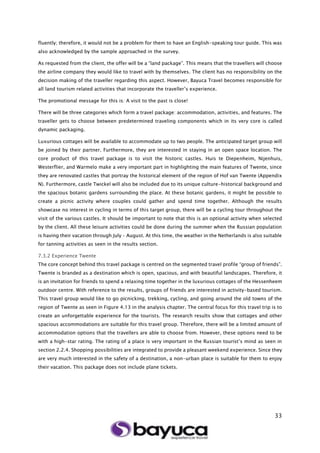 33
fluently; therefore, it would not be a problem for them to have an English-speaking tour guide. This was
also acknowledged by the sample approached in the survey.
As requested from the client, the offer will be a “land package”. This means that the travellers will choose
the airline company they would like to travel with by themselves. The client has no responsibility on the
decision making of the traveller regarding this aspect. However, Bayuca Travel becomes responsible for
all land tourism related activities that incorporate the traveller’s experience.
The promotional message for this is: A visit to the past is close!
There will be three categories which form a travel package: accommodation, activities, and features. The
traveller gets to choose between predetermined traveling components which in its very core is called
dynamic packaging.
Luxurious cottages will be available to accommodate up to two people. The anticipated target group will
be joined by their partner. Furthermore, they are interested in staying in an open space location. The
core product of this travel package is to visit the historic castles. Huis te Diepenheim, Nijenhuis,
Westerflier, and Warmelo make a very important part in highlighting the main features of Twente, since
they are renovated castles that portray the historical element of the region of Hof van Twente (Appendix
N). Furthermore, castle Twickel will also be included due to its unique culture-historical background and
the spacious botanic gardens surrounding the place. At these botanic gardens, it might be possible to
create a picnic activity where couples could gather and spend time together. Although the results
showcase no interest in cycling in terms of this target group, there will be a cycling tour throughout the
visit of the various castles. It should be important to note that this is an optional activity when selected
by the client. All these leisure activities could be done during the summer when the Russian population
is having their vacation through July – August. At this time, the weather in the Netherlands is also suitable
for tanning activities as seen in the results section.
7.3.2 Experience Twente
The core concept behind this travel package is centred on the segmented travel profile “group of friends”.
Twente is branded as a destination which is open, spacious, and with beautiful landscapes. Therefore, it
is an invitation for friends to spend a relaxing time together in the luxurious cottages of the Hessenheem
outdoor centre. With reference to the results, groups of friends are interested in activity-based tourism.
This travel group would like to go picnicking, trekking, cycling, and going around the old towns of the
region of Twente as seen in Figure 4.13 in the analysis chapter. The central focus for this travel trip is to
create an unforgettable experience for the tourists. The research results show that cottages and other
spacious accommodations are suitable for this travel group. Therefore, there will be a limited amount of
accommodation options that the travellers are able to choose from. However, these options need to be
with a high-star rating. The rating of a place is very important in the Russian tourist’s mind as seen in
section 2.2.4. Shopping possibilities are integrated to provide a pleasant weekend experience. Since they
are very much interested in the safety of a destination, a non-urban place is suitable for them to enjoy
their vacation. This package does not include plane tickets.
 