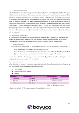 34
7.3.3 Getaway from the crowd
The third strategic marketing concept is named “Getaway from the crowd” based on the fact that some
of the research results showed that popular destinations are mostly chosen for tourism purposes. This
concept is more competitive than the previous two because a large chunk of the Russian travel market
is attracted to Amsterdam without being aware that other cities bear similar core features. Competition
plays an important role here. That is why a marketing campaign is set out to attract tourists staying in
Amsterdam to visit for one or two days the region of Twente. Those tourists travel with their families
and children. Just like the previous alternatives, this is a package tour including the most well-known
historical sights of the region of Twente. Travel trips to the old towns are also included. The family option
will also include a discount for kids. Here, family-friendly accommodations along with family activities
will be proposed.
7.4 Identification of the criteria
It is important to identify the criteria based-selection procedure which evaluates the alternatives. The
researcher will not favour one alternative over another in order to deliver judgement on the matter.
This advice will opt for a quantitative evaluation in which weighted averages will be applied.
7.4.1 Prerequisite criteria
A prerequisite for an alternative to be accepted for evaluation is to meet the following requirements:
 Is the alternative in-line with the mission of Bayuca Travel?
 Is the alternative in-line with the data analysis about the needs and wants of the Russian market?
 Does the alternative showcase the destination identity of the region of Twente?
Explanations about the three prerequisites can be found in Appendix L, as well as a description as to
why the alternatives were selected in Appendix M.
7.4.2 Evaluation criteria
After obtaining the necessary information to accept an alternative for evaluation, the criterion for picking
the most suitable option is based on the following factors:
 Time needed
 Financial investment needed
 Realistic
Table 7.1: Evaluation criteria
Please refer to Table 7.2 for the explanation of the evaluation criteria
Time Needed Financial investment needed Realistic
1= Long-term 1= High 1= Unrealistic
2= Mid-term 2= Medium 2= Somewhat realistic
3= Short-term 3= Low 3= Realistic
 