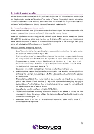 36
8. Strategic marketing plan
Quantitative research was conducted on the Russian traveller’s wants and needs along with desk research
on the destination identity, and branding of the region of Twente. Consequently, various alternatives
were evaluated and measured. However, the most plausible one is the travel package “Historical Avenue
of Twente” which will be written down in the form of a strategic marketing plan.
8.1 Previous knowledge on the Russian traveller
There are three prominent travel groups which were discovered during the literature review and the data
analysis: couples without children, families with children, and a group of friends.
The travel group within this marketing plan are “wealthy couples without children between the ages of
16 to 26”. This target group is interested in visiting new destinations. They are interested in destinations
which are safe and historical. In terms of accommodation, couples prefer to stay in cottages. This group
seeks self-actualization fulfilment as seen in Figure K.23.
Why is the following target group important?
 Out of the results, 38% of the respondents have a partner with whom they love sharing the passion
for traveling to a new destination (Figure 4.4).
 The historical category of the region of Twente is one of the most interesting destination features
for young couples since they had given the highest mean scores for the following destination
features as seen in Figure 4.6: historical buildings (4.13), landmarks (4.25), and castles (4.38).
 Couples choose their next destination based on the spiritual connection they have with it and
on word-of-mouth from friends (Figure K.23).
 Couples are interested in participating in historical or cultural events (Figure 4.5).
 The results showcase that the majority of respondents who travel with their partner and without
children prefer staying in cottages (Figure 4.2). This is because tourists are looking for spacious
accommodations.
 The results highlight that these young travellers save money for traveling abroad one time per
year for their summer vacation (Figure 4.1). They are the most common travel group engaging in
outbound travel. People who travel alone or travel with a partner and kids prefer staying inbound
for their holidays as seen in the data analysis.
 Young Russian travellers are fluent in English (NBTC, 2015).
 Couples without children are mostly interested in tanning. If the weather is suitable for such
leisure activity during the summer holidays the destination, Bayuca Travel could attract them to
visit the destination (Figure 4.13).
 Couples are willing to stay more in a destination if the place offers couple benefits similar to
discounts or unique experiences.
 