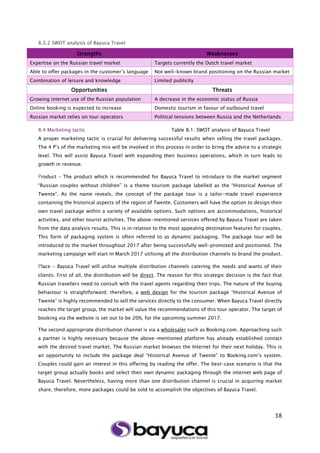38
8.3.2 SWOT analysis of Bayuca Travel
8.4 Marketing tactic Table 8.1: SWOT analysis of Bayuca Travel
A proper marketing tactic is crucial for delivering successful results when selling the travel packages.
The 4 P’s of the marketing mix will be involved in this process in order to bring the advice to a strategic
level. This will assist Bayuca Travel with expanding their business operations, which in turn leads to
growth in revenue.
Product – The product which is recommended for Bayuca Travel to introduce to the market segment
“Russian couples without children” is a theme tourism package labelled as the “Historical Avenue of
Twente”. As the name reveals, the concept of the package tour is a tailor-made travel experience
containing the historical aspects of the region of Twente. Customers will have the option to design their
own travel package within a variety of available options. Such options are accommodations, historical
activities, and other tourist activities. The above-mentioned services offered by Bayuca Travel are taken
from the data analysis results. This is in relation to the most appealing destination features for couples.
This form of packaging system is often referred to as dynamic packaging. The package tour will be
introduced to the market throughout 2017 after being successfully well-promoted and positioned. The
marketing campaign will start in March 2017 utilising all the distribution channels to brand the product.
Place - Bayuca Travel will utilise multiple distribution channels catering the needs and wants of their
clients. First of all, the distribution will be direct. The reason for this strategic decision is the fact that
Russian travellers need to consult with the travel agents regarding their trips. The nature of the buying
behaviour is straightforward; therefore, a web design for the tourism package “Historical Avenue of
Twente” is highly recommended to sell the services directly to the consumer. When Bayuca Travel directly
reaches the target group, the market will value the recommendations of this tour operator. The target of
booking via the website is set out to be 20%, for the upcoming summer 2017.
The second appropriate distribution channel is via a wholesaler such as Booking.com. Approaching such
a partner is highly necessary because the above-mentioned platform has already established contact
with the desired travel market. The Russian market browses the Internet for their next holiday. This is
an opportunity to include the package deal “Historical Avenue of Twente” to Booking.com’s system.
Couples could gain an interest in this offering by reading the offer. The best-case scenario is that the
target group actually books and select their own dynamic packaging through the internet web page of
Bayuca Travel. Nevertheless, having more than one distribution channel is crucial in acquiring market
share; therefore, more packages could be sold to accomplish the objectives of Bayuca Travel.
Strengths Weaknesses
Expertise on the Russian travel market Targets currently the Dutch travel market
Able to offer packages in the customer’s language Not well-known brand positioning on the Russian market
Combination of leisure and knowledge Limited publicity
Opportunities Threats
Growing internet use of the Russian population A decrease in the economic status of Russia
Online booking is expected to increase Domestic tourism in favour of outbound travel
Russian market relies on tour operators Political tensions between Russia and the Netherlands
 