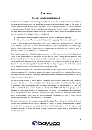 4
Summary
Russian travel market inbound
The Russian travel market is increasingly growing. For this reason, the tour operator Bayuca Travel sees
this as a potential opportunity and would like to attract the aforementioned market to the region of
Twente, the Netherlands. Bayuca Travel seeks advice on the ways to achieve this. The research objective
of the report was to find out the existence of a match between the Russian traveller’s needs and wants
and what the region of Twente currently offers as a destination. Hence, two central research questions
were formulated in order to gain insight on both parties:
 What does the region of Twente currently offer in terms of destination branding?
 What are the current Russian tourist’s characteristics regarding destination preferences?
In order to begin answering these questions, four relevant core concepts were derived from a literature
review. The core concepts are as follow: destination branding, destination identity, destination image,
Russian traveller characteristics. Furthermore, the core concept marketing plan was included in order to
bring the advisory part of the report to a strategic level.
Two research designs were utilized throughout this report in order to answer the two central questions.
Firstly, it was important to gain an insight into the Russian tourist’s characteristics regarding their
destination preferences. For this questionnaire to be conducted, secondary desk research was applied
on the destination branding efforts, destination identity, and destination features of the region of
Twente. The researcher corresponded via email with the marketing manager of Hof van Twente which is
one of the tourism offices responsible for promoting the destination.
A web-based questionnaire was successfully distributed to 142 Russians in Russian. Numerical data was
collected regarding their relationship status, gender, age, income, and level of education. Furthermore,
the survey addressed questions about their traveling motivations, accommodation preferences, and the
reason for visiting a destination.
The questionnaire included all Twente features from which the respondents were able to rate. The results
showcased that there is a partial match between the destination and the Russian tourists. The majority
of respondents, who are interested in the destination’s features are in the age range of 16 – 26. They
prefer to travel with their partner, friends, and family with children. All the travel groups have an
affiliation to the historical attributes of the destination. The advisory objective was to contribute Bayuca
Travel with recommendations on various options to lure the Russian travel market to Twente. Three
advice possibilities were looked upon and later on evaluated. This was done in order to choose the one
which was most feasible and provided return on investment.
The option for answering the management question for Bayuca Travel is to create a historical themed
dynamic package labelled as the “Historical Avenue of Twente” for couples without children. Travelers
can create their own package tour going through a list of activities taken from the highest rated
destination features. By having the option of adding new activities, added value is generated for the
tourist’s experience.
 