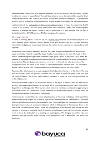 40
video will appear higher in the search engine. Moreover, the person watching the video might consider
checking the website of Bayuca Travel. There will be a reference link at the bottom of the video for direct
access to the website. This sums up the overall goal for this promotional campaign. All promotional
activities need to be linked in order to emphasize on trust as well as to improve the market positioning.
Last but not least, the participation in the international tourism fares in Russia for networking. Otdykh
Leisure is one of those fares that brings international travel companies, hotels, and resorts together;
therefore, it provides the highest chance of market penetration. It is held annually from the 21st of
September until the 24th of September. The fare is organised in Moscow.
8.5 Strategic planning
In terms of planning, Bayuca Travel will opt for a market focus direction. The marketing decision is to
target Russian couples without children. Bayuca Travel will position itself as a premier, high-end
historical themed package tour provider tailoring the wealthy Russian traveller who travels abroad with
a partner.
The strategy aims at raising awareness amongst the crowd about the services offered, which in turn
would beneficially establish a loyalty fan-base. This fan-base will spread the word-of-mouth to their
friends. The following message will be sent to the target group: “A visit to the past is close”. When the
message is integrated throughout all distribution channels, it reinforces both the brand name and the
brand identity. The distribution and promotion needs to be in-line with the value proposition. The
value proposition is the option of the tourists to select their preferred activities from a list available on
Bayuca Travel’s website. This strategy makes the trips feel more exclusive and tailor-made.
Tourists will be able to select luxurious cottages or hotels based on the wishes of the clients. The meal
plan will include a buffet and gourmet cuisine for two. The idea is to showcase typical Dutch food from
the region of Twente. The Russian travel market is interested in eating the local cuisine as pointed out
in the field research.
The activities will be based on the destination identity of the region of Twente. There will be historical
activities incorporating walking tours. A tour guide will be hired to show around old towns such Delden,
Diepenheim, and Hengevelde. When tourists select a town to visit he/she will get the opportunity to
experience history. If a client wishes to visit Delden he/she will have the option of hearing about the
history of the infamous local murderer Huttenkloas.
Furthermore, the client will have the option of participating at the annual Hoftedagen which is a folklore
event where Russian couples will be able to enjoy theatre performances and listen to music. Additional
offerings will be romantic picnicking activities for two. Tourists will have the opportunity to get tanned
during the nicer weather. A predetermined activity which is the highlight of the historical theme is the
visit to the six Twente castles. Bayuca Travel will conceptualise on the fact that they are the first tour
operator to promote an unpopular Dutch destination to the Russian travel; therefore, the tour operator
needs to brand the destination as an exciting and buzzing place. This brings a competitive edge over
other tour package providers solely focusing on the bigger cities such as Amsterdam, The Hague, and
Rotterdam.
 