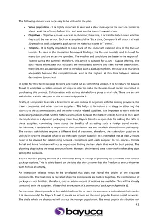 42
The following elements are necessary to be utilised in the plan:
 Value proposition – It is highly important to send out a clear message to the tourism content is
about, what the offering behind it is, and what are the tourist’s expectations.
 Objectives – Objectives possess a clear explanation; therefore, it is feasible to be known whether
they could be met or not. Such an example could be “By x date, Company X will attract at least
20 people to book a dynamic package to the historical sights of Twente”.
 Timeline – It is highly important to keep track of the important vacation days of the Russian
tourists. As seen in the theoretical framework findings, the Russian tourists tend to travel for
many days and are excessive spenders. The weather and conditions are better in the region of
Twente during the summer; therefore, this advice is suitable for a July – August offering. The
data results showcased that Russians are enthusiastic tanners and seek warmer destinations;
therefore, it is an appropriate time to introduce such a package to them. This has to be marketed
adequately because the competitiveness level is the highest at this time between various
destinations (countries).
In order for this travel package to work and stand out as something unique, it is necessary for Bayuca
Travel to undertake a certain amount of steps in order to make the Russian travel market interested in
purchasing this product. Collaboration with various stakeholders plays a vital role. There are certain
stakeholders which take part in this as seen in Appendix P.
Firstly, it is important to create a brainstorm session on how to negotiate with the lodging providers, the
travel companies, and other tourism suppliers. This helps to formulate a strategy on attracting the
tourists to the accommodations and the other service related suppliers. It is important to work with the
cultural organisations that run the historical attractions because the market’s needs have to be met. With
the implication of a dynamic packaging travel tour, Bayuca travel is responsible for making the calls to
these suppliers, convincing them about the benefits of attracting such a foreign travel market.
Furthermore, it is advisable to negotiate on the commission rate and the deals about dynamic packaging.
The various stakeholders require a different kind of treatment; therefore, the stakeholder quadrant is
utilised in order to visualize what to do with each tourism supplier. It is estimated that at least 2 hours
need to be devoted for establishing network connections with each supplier. In this process Christa
Barkel and Anna Yuricheva will act as negotiators finding the best deals that work for both parties. The
planning phase takes the most amount of time. However, the invested time is worthwhile when they start
selling the packages.
Bayuca Travel is playing the role of a wholesaler being in-charge of providing its customers with various
package options. This is solely based on the idea that the customer has the freedom to select whatever
suits him as an activity.
An interaction website needs to be developed that does not reveal the pricing of the separate
components. The final price is revealed when the components are bulked together. The combination of
packages is not limitless; therefore, only a certain amount of options are available. This will be closely
consulted with the suppliers. Please find an example of a promotional package in Appendix Q.
Furthermore, planning needs to be established in order to reach the consumers online about their needs.
It is recommended for Bayuca Travel to create an account on the most popular Russian social networks.
The deals which are showcased will attract the younger population. The most popular distribution tool
 