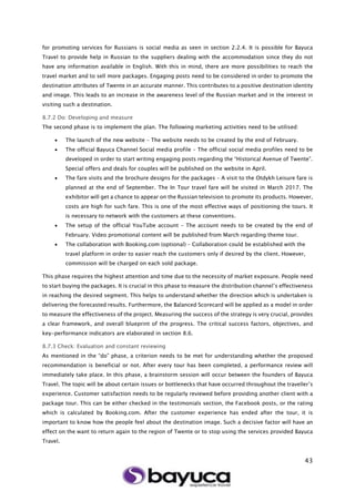 43
for promoting services for Russians is social media as seen in section 2.2.4. It is possible for Bayuca
Travel to provide help in Russian to the suppliers dealing with the accommodation since they do not
have any information available in English. With this in mind, there are more possibilities to reach the
travel market and to sell more packages. Engaging posts need to be considered in order to promote the
destination attributes of Twente in an accurate manner. This contributes to a positive destination identity
and image. This leads to an increase in the awareness level of the Russian market and in the interest in
visiting such a destination.
8.7.2 Do: Developing and measure
The second phase is to implement the plan. The following marketing activities need to be utilised:
 The launch of the new website – The website needs to be created by the end of February.
 The official Bayuca Channel Social media profile – The official social media profiles need to be
developed in order to start writing engaging posts regarding the “Historical Avenue of Twente”.
Special offers and deals for couples will be published on the website in April.
 The fare visits and the brochure designs for the packages – A visit to the Otdykh Leisure fare is
planned at the end of September. The In Tour travel fare will be visited in March 2017. The
exhibitor will get a chance to appear on the Russian television to promote its products. However,
costs are high for such fare. This is one of the most effective ways of positioning the tours. It
is necessary to network with the customers at these conventions.
 The setup of the official YouTube account – The account needs to be created by the end of
February. Video promotional content will be published from March regarding theme tour.
 The collaboration with Booking.com (optional) – Collaboration could be established with the
travel platform in order to easier reach the customers only if desired by the client. However,
commission will be charged on each sold package.
This phase requires the highest attention and time due to the necessity of market exposure. People need
to start buying the packages. It is crucial in this phase to measure the distribution channel’s effectiveness
in reaching the desired segment. This helps to understand whether the direction which is undertaken is
delivering the forecasted results. Furthermore, the Balanced Scorecard will be applied as a model in order
to measure the effectiveness of the project. Measuring the success of the strategy is very crucial, provides
a clear framework, and overall blueprint of the progress. The critical success factors, objectives, and
key-performance indicators are elaborated in section 8.6.
8.7.3 Check: Evaluation and constant reviewing
As mentioned in the “do” phase, a criterion needs to be met for understanding whether the proposed
recommendation is beneficial or not. After every tour has been completed, a performance review will
immediately take place. In this phase, a brainstorm session will occur between the founders of Bayuca
Travel. The topic will be about certain issues or bottlenecks that have occurred throughout the traveller’s
experience. Customer satisfaction needs to be regularly reviewed before providing another client with a
package tour. This can be either checked in the testimonials section, the Facebook posts, or the rating
which is calculated by Booking.com. After the customer experience has ended after the tour, it is
important to know how the people feel about the destination image. Such a decisive factor will have an
effect on the want to return again to the region of Twente or to stop using the services provided Bayuca
Travel.
 