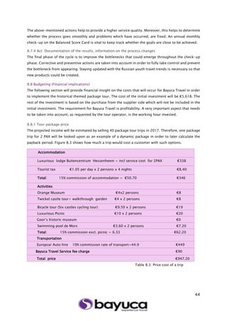 44
The above-mentioned actions help to provide a higher service quality. Moreover, this helps to determine
whether the process goes smoothly and problems which have occurred, are fixed. An annual monthly
check-up on the Balanced Score Card is vital to keep track whether the goals are close to be achieved.
8.7.4 Act: Documentation of the results, information on the process changes
The final phase of the cycle is to improve the bottlenecks that could emerge throughout the check-up
phase. Corrective and preventive actions are taken into account in order to fully take control and prevent
the bottleneck from appearing. Staying updated with the Russian youth travel trends is necessary so that
new products could be created.
8.8 Budgeting (Financial implications)
The following section will provide financial insight on the costs that will occur for Bayuca Travel in order
to implement the historical themed package tour. The cost of the initial investment will be €5,618. The
rest of the investment is based on the purchase from the supplier side which will not be included in the
initial investment. The requirement for Bayuca Travel is profitability. A very important aspect that needs
to be taken into account, as requested by the tour operator, is the working hour invested.
8.8.1 Tour package price
The projected income will be estimated by selling 40 package tour trips in 2017. Therefore, one package
trip for 2 PAX will be looked upon as an example of a dynamic package in order to later calculate the
payback period. Figure 8.3 shows how much a trip would cost a customer with such options.
Table 8.3: Price cost of a trip
Accommodation
Luxurious lodge Buitencentrum Hessenheem + incl service cost for 2PAX €338
Tourist tax €1.05 per day x 2 persons x 4 nights €8.40
Total: 15% commission of accommodation = €50.70 €346
Activities
Orange Museum €4x2 persons €8
Twickel castle tour+ walkthrough garden €4 x 2 persons €8
Bicycle tour (Six castles cycling tour) €9.50 x 2 persons €19
Luxurious Picnic €10 x 2 persons €20
Goor’s historic museum €0
Swimming pool de Mors €3.60 x 2 persons €7.20
Total: 15% commission excl. picnic = 6.33 €62.20
Transportation
Europcar Auto hire 10% commission rate of transport=44.9 €449
Bayuca Travel Service fee charge €90
Total price €947.20
 