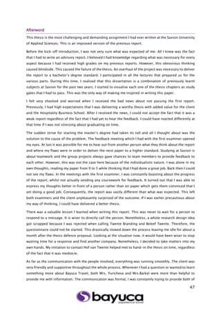 47
Afterword
This thesis is the most challenging and demanding assignment I had ever written at the Saxion University
of Applied Sciences. This is an improved version of the previous report.
Before the kick-off introduction, I was not very sure what was expected of me. All I knew was the fact
that I had to write an advisory report. I believed I had knowledge regarding what was necessary for every
aspect because I had received high grades on my previous reports. However, this obnoxious thinking
caused blindside. This caused the failure of the thesis. An overhaul of the project was necessary to deliver
the report to a bachelor’s degree standard. I participated in all the lectures that prepared us for the
various parts. During this time, I realised that this dissertation is a combination of previously learnt
subjects at Saxion for the past two years. I started to visualise each one of the thesis chapters as study
gates that I had to pass. This was the only way of making me inspired in writing this paper.
I felt very shocked and worried when I received the bad news about not passing the first report.
Previously, I had high expectations that I was delivering a worthy thesis with added value for the client
and the Hospitality Business School. After I received the news, I could not accept the fact that it was a
weak report regardless of the fact that I had yet to hear the feedback. I could have reacted differently at
that time if I was not stressing about graduating on time.
The sudden strive for starting the master’s degree had taken its toll and all I thought about was the
solution to the cause of the problem. The feedback meeting which I had with the first examiner opened
my eyes. At last it was possible for me to hear out from another person what they think about the report
and where my flaws were in order to deliver the next paper to a higher standard. Studying at Saxion is
about teamwork and the group projects always gave chances to team members to provide feedback to
each other. However, this was not the case here because of the individualistic nature. I was alone in my
own thoughts, reading my paper from 9 to 5 while thinking that I had done a great job. Back then I could
not see my flaws. In the meetings with the first examiner, I was constantly boasting about the progress
of the report, whilst not actually sending any coursework for feedback. It turned out that I was able to
express my thoughts better in front of a person rather than on paper which gets them convinced that I
am doing a good job. Consequently, the report was vastly different than what was expected. This left
both examiners and the client unpleasantly surprised of the outcome. If I was earlier precautious about
my way of thinking, I could have delivered a better thesis.
There was a valuable lesson I learned when writing this report. This was never to wait for a person to
respond to a message. It is wiser to directly call the person. Nonetheless, a whole research design idea
got scrapped because I was rejected when calling Twente Branding and Beleef Twente. Therefore, the
questionnaire could not be started. This drastically slowed down the process leaving me idle for about a
month after the thesis defence proposal. Looking at the situation now, it would have been wiser to stop
wasting time for a response and find another company. Nonetheless, I decided to take matters into my
own hands. My initiation to contact Hof van Twente helped met to hand-in the thesis on time, regardless
of the fact that it was mediocre.
As far as the communication with the people involved, everything was running smoothly .The client was
very friendly and supportive throughout the whole process. Whenever I had a question or wanted to learn
something more about Bayuca Travel, both Mrs. Yuricheva and Mrs.Barkel were more than helpful to
provide me with information. The communication was formal, I was constantly trying to provide both of
 