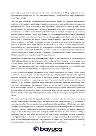 48
them with an update on how the report was going. I am not really sure if this engagement of mine
bothered them at some point but I was really eager to deliver a proper insight for them, instead of not
involving them at all.
The same goes towards my first examiner who was more than helpful and supportive throughout the
whole thesis. His guidance and feedback helped me to improve so much and he always steered me to
the right direction. Almost every week we held appointments together to discuss the progress on the
various chapters. His arguments were constructive and straight to the point. It should be important to
note that when he told me about the failure of the thesis, he immediately wanted to set up a meeting
together about the feedback. I highly appreciate the fact that he was willing to leave a gap in the weekend
to discuss about the report. He knew that at this point, I was struggling with what needed to be changed
but as soon as he provided me with an extensive one hour feedback, the weak points of the report,
started to appear in my head. He devoted time and effort and served as a mentor throughout this
process. In the initial thesis proposal I wrote that my wish was to have an examiner who is supportive
and motivating. Mr. Theunissen fulfilled this criteria perfectly. Although I did not have that much contact
with my second examiner, Ms.Pushkarskaya as well provided me with highly valuable feedback and
support after the thesis defence proposal examination. I learned important aspects about the Russian
characteristics from her which I included in the questionnaire.
Even though, at times there were bottlenecks and it seemed as there was no way to continue writing, I
still tried to push forward to deliver a quality advice for Bayuca Travel. Challenges tend to appear every
day and without having the will to face those obstacles, it would not be possible to close this study
chapter. I had learnt about my previous mistakes and set out a learning point for next time which is not
to be as obnoxious and overconfident of my performance and always seek feedback.
It is very important to evaluate the relevance for the tourism industry with this project. There is indeed
a connection because there are not that many available research projects or insights available regarding
the travel motivations and characteristics of the Russian travellers. From what has been found in the
theoretical framework, it is concerning more about the general traveller profile. Up until now, only
Lehtinen (2014), provided a qualitative insight on the Russian tourist’s preference. Furthermore, there
was not an available project that deals with figuring out whether there is a match between the Russian
travel market and the offerings of a destination, such as the region of Twente. Information is power and
the destination of Twente could benefit economically when the tour operator brings international
tourists. Another relationship with the tourism industry, is that the company is working in the tourism
sector.
The advice which is provided for Bayuca Travel, helps to strengthen the tourism sector, as well as to
increase outbound tourism from Russia to the Netherlands. This project contributes to building up a
general profile of the Russian traveller by means of statistical facts and figures. The insight gathered is
not particularly theory breaking or phenomenal but indirectly delivers knowledge to the tourism industry.
The results highlight the Russian traveller preference to travel to destinations not because they want to
escape reality or to achieve status and prestige but rather for eating the local cuisine or visiting a
destination they not seen before. Furthermore, the core concepts are relevant for every organisation
wishing to attract a new market. The marketing plan is a universal approach, and each one of the steps
could be undertaken by every company. The survey could be used for every project dealing with obtaining
information about a new market, therefore DMO’s could greatly benefit from it.
 