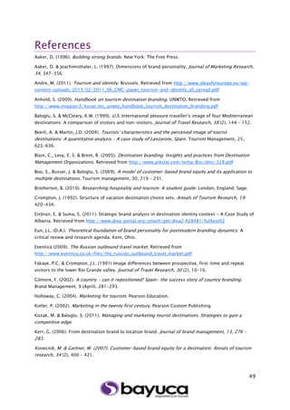 49
References
Aaker, D. (1996). Building strong brands. New York: The Free Press.
Aaker, D. & Joachimsthaler, L. (1997). Dimensions of brand personality. Journal of Marketing Research,
34, 347-356.
Andre, M. (2011). Tourism and identity. Brussels. Retrieved from http://www.ideasforeurope.eu/wp-
content/uploads/2013/02/2011_06_CMC-paper_tourism-and-identity_all_spread.pdf
Anhold, S. (2009). Handbook on tourism destination branding. UNWTO. Retrieved from
http://www.imagian.fi/kuvat/etc_unwto_handbook_tourism_destination_branding.pdf
Baloglu, S. & McCleary, K.W. (1999). U.S. International pleasure traveller’s image of four Mediterranean
destinations: A comparison of visitors and non-visitors. Journal of Travel Research, 38 (2), 144 – 152.
Beerli, A. & Martín, J.D. (2004). Tourists’ characteristics and the perceived image of tourist
destinations: A quantitative analysis – A case study of Lanzarote, Spain. Tourism Management, 25,
623-636.
Blain, C., Levy, E. S. & Brent, R. (2005). Destination branding: Insights and practices from Destination
Management Organizations. Retrieved from http://www.pikslar.com/temp/Bisi/dmc/328.pdf
Boo, S., Busser, J. & Baloglu, S. (2009). A model of customer-based brand equity and its application to
multiple destinations. Tourism management, 30, 219 – 231.
Brotherton, B. (2010). Researching hospitality and tourism: A student guide. London, England: Sage.
Crompton, J. (1992). Structure of vacation destination choice sets. Annals of Tourism Research, 19:
420-434.
Ertörün, E. & Suma, S. (2011). Strategic brand analysis in destination identity context - A Case Study of
Albania. Retrieved from http://www.diva-portal.org/smash/get/diva2:428481/fulltext02
Eun, J.L. (D.A.). Theoretical foundation of brand personality for postmodern branding dynamics: A
critical review and research agenda. Kent, Ohio.
Eventica (2009). The Russian outbound travel market. Retrieved from
http://www.eventica.co.uk/files/the_russian_outbound_travel_market.pdf
Fakaye, P.C. & Crompton, J.L. (1991) Image differences between prospective, first-time and repeat
visitors to the lower Rio Grande valley. Journal of Travel Research, 30 (2), 10-16.
Gilmore, F. (2002). A country - can it repositioned? Spain- the success story of country branding.
Brand Management, 9 (April), 281-293.
Holloway, C. (2004). Marketing for tourism. Pearson Education.
Kotler, P. (2002). Marketing in the twenty first century. Pearson Custom Publishing.
Kozak, M. & Baloglu, S. (2011). Managing and marketing tourist destinations. Strategies to gain a
competitive edge.
Kerr, G. (2006). From destination brand to location brand. Journal of brand management, 13, 276 –
283.
Konecnik, M. & Gartner, W. (2007). Customer-based brand equity for a destination: Annals of tourism
research, 34 (2), 400 – 421.
 