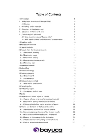 5
Table of Contents
1 Introduction 8
1.1 Background description of Bayuca Travel 8
1.1.1Mission 8
1.2 Reasoning for the research 8
1.3 Objectives of the advisory part 9
1.4 Objectives of the research part 9
1.5 Central research questions 9
1.5.1 What does the region of Twente offer? 9
1.5.2 What are the current Russian tourist’s characteristics? 9
1.6 Reading guide 10
2 Theoretical framework 11
2.1 Search methods 11
2.2 Results from the literature research 11
2.2.1 Destination branding 11
2.2.2 Destination image 12
2.2.3 Destination identity 12
2.2.4 Russian tourist characteristics 13
2.2.5 Marketing plan 14
2.3 Operationalisation 15
3 Methodology 16
3.1 Research strategy 16
3.2 Research designs 16
3.2.1 Desk research 16
3.2.2 Survey design 17
3.3 Data collection method 18
3.3.1 Web-based questionnaire 18
3.4 Sampling plan 19
3.5 Data analysis plan 19
3.5.1 Survey data analysis plan 20
4 Results 21
4.1 Desk research on the region of Twente 21
4.1.1 Twente offering in terms of promotional material 21
4.1.2 Destination identity of the region of Twente 21
4.1.3 The most highlighted tourist activities in Twente 22
4.2 Wishes and demands of the Russian travellers 22
4.2.1 Demographic profile of the Russian traveller 22
4.2.2 Accommodation preference of the Russian traveller 23
4.2.3 Russian traveller motives to visit a destination 24
4.2.4 Reason of visiting a particular destination 24
4.2.5 The tourist interest regarding Twente’s features 25
4.2.6 Tourist recreational requirements 27
 